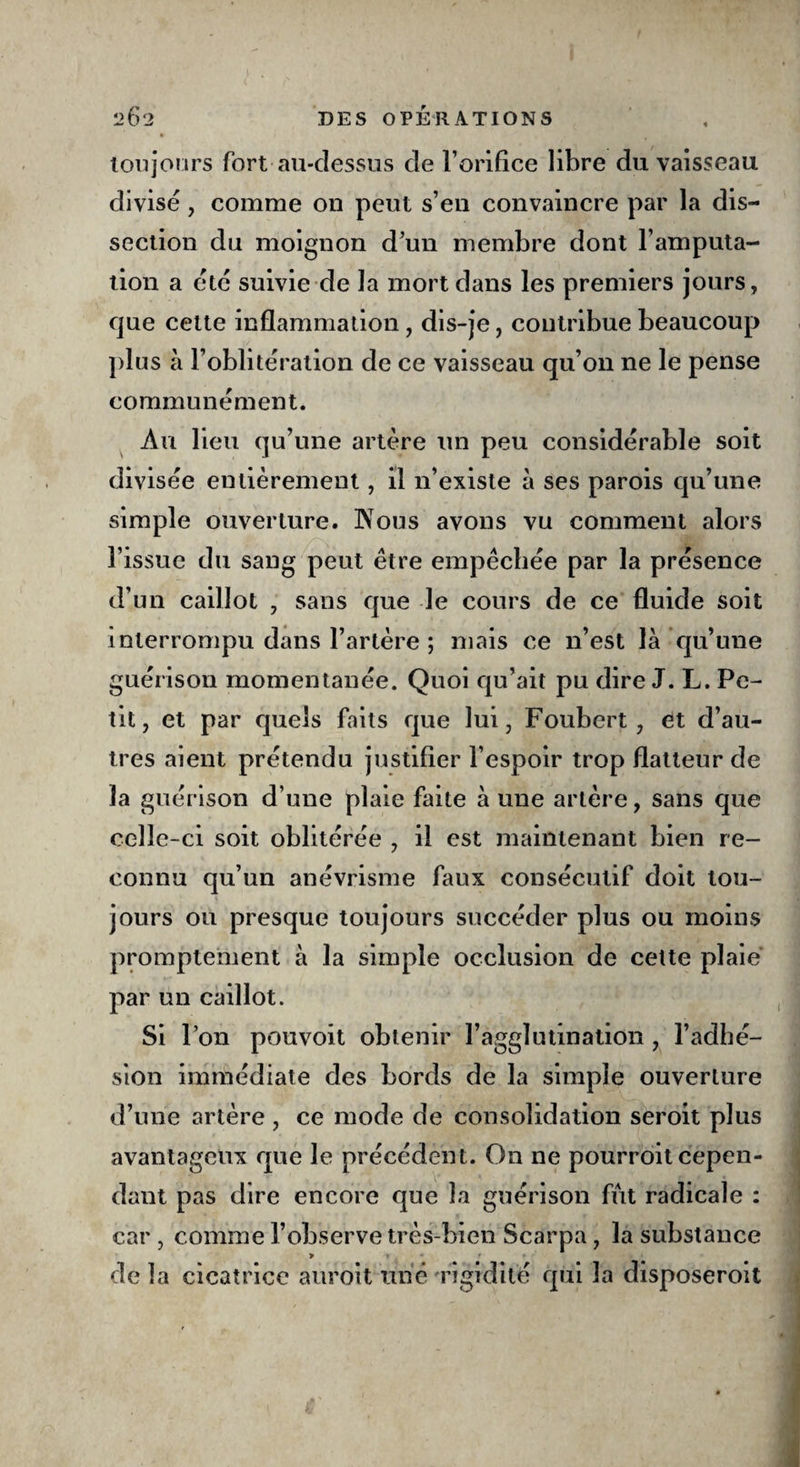 toujours fort au-dessus de l’orifice libre du vaisseau divisé, comme on peut s’en convaincre par la dis¬ section du moignon d’un membre dont l’amputa¬ tion a etc suivie de la mort dans les premiers jours, que cette inflammation , dis-je, contribue beaucoup plus à l’oblitération de ce vaisseau qu’on ne le pense communément. Au lieu qu’une artère un peu considérable soit divisée entièrement, il n’existe à ses parois qu’une simple ouverture. K ou s avons vu comment alors l’issue du sang peut être empêchée par la présence d’un caillot , sans que le cours de ce fluide soit interrompu dans l’artère ; mais ce n’est là qu’une guérison momentanée. Quoi qu’ait pu dire J. L. Pe¬ tit, et par quels faits que lui, Foubert , et d’au¬ tres aient prétendu justifier l’espoir trop flatteur de la guérison d’une plaie faite à une artère, sans que celle-ci soit oblitérée , il est maintenant bien re¬ connu qu’un anévrisme faux consécutif doit tou¬ jours ou presque toujours succéder plus ou moins promptement à la simple occlusion de cette plaie par un caillot. Si l’on pouvoit obtenir l’agglutination , l’adhé¬ sion immédiate des bords de la simple ouverture d’une artère , ce mode de consolidation seroit plus avantageux que le précédent. On ne pourroit cepen¬ dant pas dire encore que la guérison fut radicale : car , comme l’observe très-bien Scarpa , la substance 9 » * de la cicatrice auroit une rigidité qui 3a disposeroit