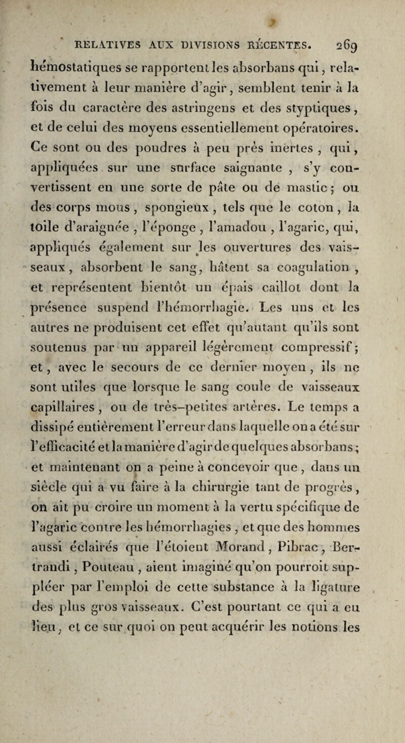 hémostatiques se rapportent les absorbans qui, rela¬ tivement à leur manière d’agir, semblent tenir à la fois du caractère des astringens et des styptiques , et de celui des moyens essentiellement opératoires. Ce sont ou des poudres à peu près inertes , qui, appliquées sur une surface saignante , s’y con¬ vertissent en une sorte de pâte ou de mastic ; ou des corps mous , spongieux , tels que le coton , la toile d’araignée , l’éponge , l’amadou , l’agaric, qui, appliqués également sur les ouvertures des vais¬ seaux, absorbent le sang, bâtent sa coagulation , et représentent bientôt un épais caillot dont la présence suspend l’hémorrhagie. Les uns et les autres ne produisent cet effet qu’autant qu’ils sont soutenus par un appareil légèrement compressif ; et, avec le secours de ce dernier moyen , ils 11c ' «y ' sont utiles que lorsque le sang coule de vaisseaux capillaires , ou de très-petites artères. Le temps a dissipé entièrement l’erreur dans laquelle on a été sur l’efficacité et la manière d’agir de quelques absorbans ; et maintenant on a peine à concevoir que , dans un siècle qui a vu faire à la chirurgie tant de progrès, on ait pu croire un moment à la vertu spécifique de l’agaric contre les hémorrhagies , et que des hommes aussi éclairés que l’étoieut Morand, Pibrac, Ber- trandi, Pouteau , aient imaginé qu’on pourroit sup¬ pléer par l’emploi de cette substance à la ligature des plus gros vaisseaux. C’est pourtant ce qui a eu lieu, et ce sur quoi on peut acquérir les notions les