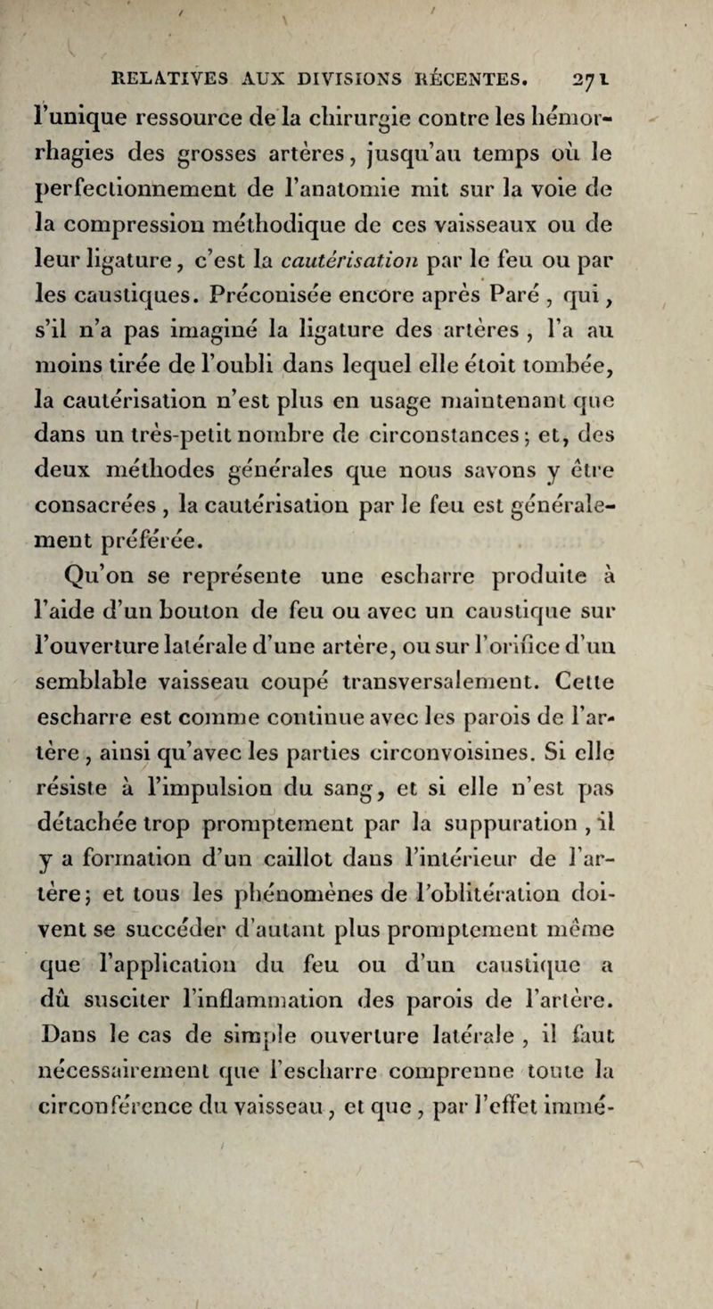 / V f i • • ■ f RELATIVES AUX DIVISIONS RÉCENTES. 271 l’unique ressource de la chirurgie contre les hémor¬ rhagies des grosses artères, jusqu’au temps où le perfectionnement de l’anatomie mit sur la voie de la compression méthodique de ces vaisseaux ou de leur ligature, c’est la cautérisation par le feu ou par les caustiques. Préconisée encore après Paré , qui, s’il n’a pas imaginé la ligature des artères , l’a au moins tirée de l’oubli dans lequel elle étoit tombée, la cautérisation n’est plus en usage maintenant que dans un très-petit nombre de circonstances; et, des deux méthodes générales que nous savons y être consacrées , la cautérisation par le feu est générale¬ ment préférée. Qu’on se représente une escharre produite à l’aide d’un bouton de feu ou avec un caustique sur l’ouverture latérale d’une artère, ou sur l’oriiice d’un semblable vaisseau coupé transversalement. Celle escharre est comme continue avec les parois de l’ar¬ tère , ainsi qu’avec les parties circonvoisines. Si elle résiste à l’impulsion du sang, et si elle n’est pas détachée trop promptement par la suppuration , il y a formation d’un caillot dans l’intérieur de l’ar¬ tère; et tous les phénomènes de l'oblitération doi¬ vent se succéder d’autant plus promptement même que l’application du feu ou d’un caustique a dû susciter l’inflammation des parois de l’artère. Dans le cas de simple ouverture latérale , il faut nécessairement que l’escharre comprenne toute la circonférence du vaisseau , et que , par l’effet immé- 1