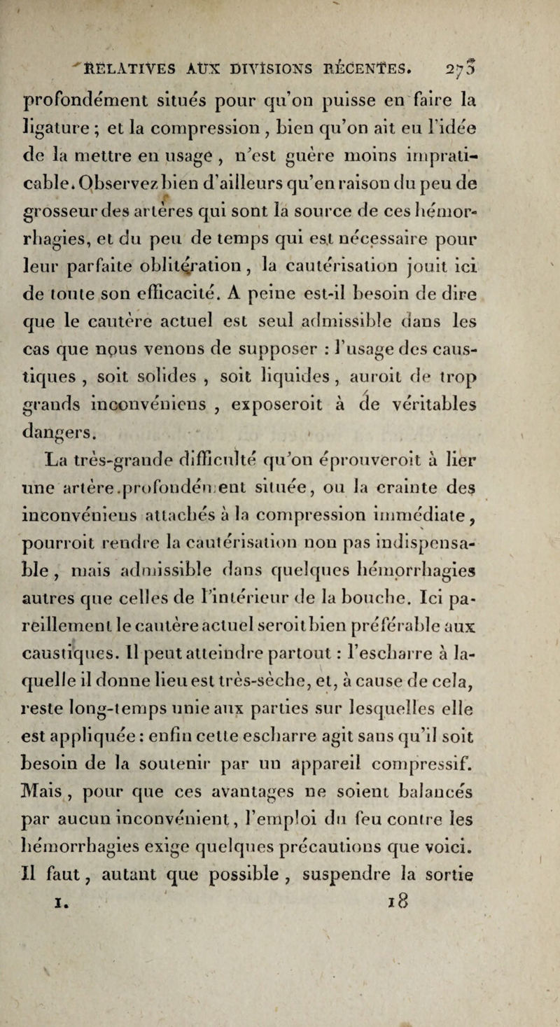 profondément situés pour qu’on puisse en faire la ligature ; et la compression , bien qu’on ait eu l’idée de la mettre en usage , n’est guère moins imprati¬ cable* Observez bien d’ailleurs qu’en raison du peu de grosseur des artères qui sont la source de ces hémor¬ rhagies, et du peu de temps qui est nécessaire pour leur parfaite oblitération, la cautérisation jouit ici de toute son efficacité. A peine est-il besoin de dire que le cautère actuel est seul admissible dans les cas que npus venons de supposer : l’usage des caus¬ tiques , soit solides , soit liquides , auroit de trop grands inconvénicns , exposeroit à cle véritables dangers. La très-grande difficulté qu’on éprouveroit à lier une artère.profondément située, ou la crainte des inconvéniens attachés à la compression immédiate , s pourroit rendre la cautérisation non pas indispensa¬ ble , mais admissible dans quelques hémorrhagies autres que celles de l’intérieur de la bouche. Ici pa¬ reillement le cautère actuel seroit bien préférable aux caustiques. Il peut atteindre partout : l’escbarre à la¬ quelle il donne lieu est très-sèche, et, à cause de cela, reste long-temps unie aux parties sur lesquelles elle est appliquée : enfin cette escharre agit sans qu’il soit besoin de la soutenir par un appareil compressif. Mais , pour que ces avantages ne soient balancés par aucun inconvénient, l’emploi du feu contre les hémorrhagies exige quelques précautions que voici. Il faut, autant que possible , suspendre la sortie 1.