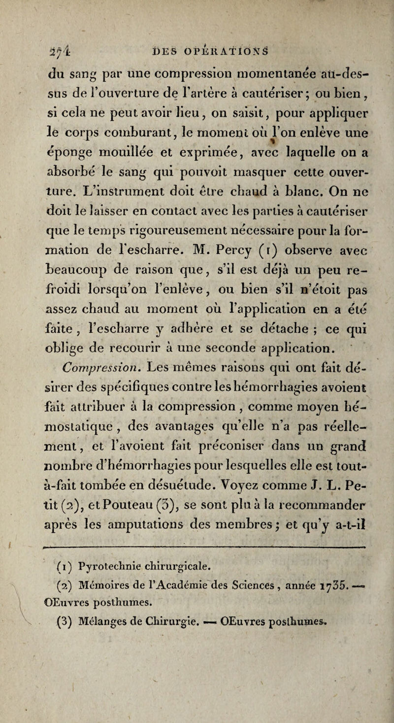 du sang par une compression momentanée au-des¬ sus de l’ouverture de l’artère à cautériser; ou bien , si cela ne peut avoir lieu, on saisit, pour appliquer le corps comburant, le moment où l’on enlève une éponge mouillée et exprimée, avec laquelle on a absorbé le sang qui pouvoit masquer cette ouver¬ ture. L’instrument doit être chaud à blanc. On ne doit le laisser en contact avec les parties à cautériser que le temps rigoureusement nécessaire pour la for¬ mation de lescharre. M. Percy (i) observe avec beaucoup de raison que, s’il est déjà un peu re¬ froidi lorsqu’on l’enlève, ou bien s’il n’étoit pas assez chaud au moment où l’application en a été faite , l’escbarre y adhère et se détache ; ce qui oblige de recourir à une seconde application. Compression. Les mêmes raisons qui ont fait dé¬ sirer des spécifiques contre les hémorrhagies avoient fait attribuer à la compression , comme moyen hé¬ mostatique , des avantages qu’elle n’a pas réelle¬ ment , et Y avoient fait préconiser dans un grand nombre d’hémorrhagies pour lesquelles elle est tout- a-fait tombée en désuétude. Voyez comme J. L. Pe¬ tit (2), etPouteau (3), se sont plu à la recommander après les amputations des membres ; et qu’y a-t-il (1) Pyrotechnie chirurgicale. (2) Mémoires de l’Académie des Sciences , année 1735. OEuvres posthumes. (3) Mélanges de Chirurgie. — OEuvres posthumes.