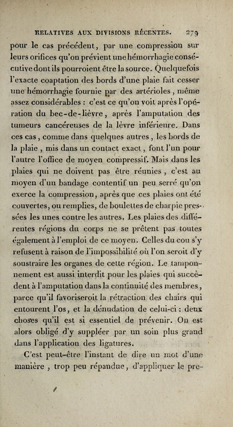 pour le cas précédent, par une compression sur leurs orifices qu’on prévient une hémorrhagie consé¬ cutive dont ils pourroient être la source. Quelquefois l’exacte coaptation des bords d’une plaie fait cesser une hémorrhagie fournie par des artérioles , même assez considérables : c’est ce qu’on voit après l’opé¬ ration du bec-de-lièvre, après l’amputation des tumeurs cancéreuses de la lèvre inférieure. Dans ces cas , comme dans quelques autres , les bords de la plaie , mis dans un contact exact, font l’un pour l’autre l’office de moyen compressif. Mais dans les plaies qui ne doivent pas être réunies , c’est au. moyen d’un bandage contentif un peu serré qu’on exerce la compression, après que ces plaies ont été couvertes, ou remplies, de boulettes de charpie près-* sées les unes contre les autres. Les plaies des diffé¬ rentes régions du corps ne se prêtent pas toutes également à l’emploi de ce moyen. Celles du cou s’y refusent à raison de l’impossibilité où l’on seroit d’y soustraire les organes de cette région. Le tampon¬ nement est aussi interdit pour les plaies qui succè¬ dent à l’amputation dans la continuité des membres, parce qu’il favoriseroit la rétraction des chairs qui entourent l’os, et la dénudation de celui-ci : deux choses qu’il est si essentiel de prévenir. On est alors obligé d’y suppléer par un soin plus grand dans l’application des ligatures. C’est peut-être l’instant de dire un mot d’une manière , trop peu répandue, d’appliquer le pre-