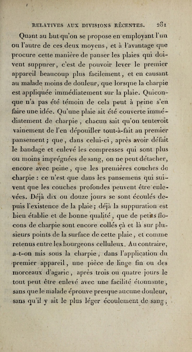 I , RELATIVES AUX DIVISIONS RÉCENTES. 201 Quant au Lut qu’on se propose en employant l’im ou l’autre de ces deux moyens, et à J’avantage que procure cette manière de panser les plaies qui doi¬ vent suppurer, c’est de pouvoir lever le premier appareil beaucoup plus facilement, et en causant au malade moins de douleur, que lorsque la charpie est appliquée immédiatement sur la plaie. Quicon¬ que n’a pas été témoin de cela peut à peine s’en faire une idée. Qu’une plaie ait été couverte immé¬ diatement de charpie , chacun sait qu’on tenteroit vainement de l’en dépouiller lout-à-fait au premier pansement; que, dans celui-ci, après avoir défait le bandage et enlevé les compresses qui sont plus ou moins imprégnées de sang, on ne peut détacher, encore avec peine , que les premières couches de charpie : ce n’est que dans les pansemens qui sui¬ vent que les couches profondes peuvent être enle¬ vées. Déjà dix ou douze jours se sont écoulés de¬ puis l’existence de la plaie; déjà la suppuration est bien établie et de bonne qualité , que de petits flo¬ cons de charpie sont encore collés çà et là sur plu¬ sieurs points de la surface de cette plaie, et comme retenus entre les bourgeons celluleux. Au contraire, a-t-on mis sous la charpie , dans l’application du •premier appareil, une pièce de linge fin ou des morceaux d’agaric, après trois ou quatre jours le tout peut être enlevé avec une facilité étonnante, sans que le malade éprouve presque aucune douleur, sans qu’il y ait le plus léger écoulement de sang j i