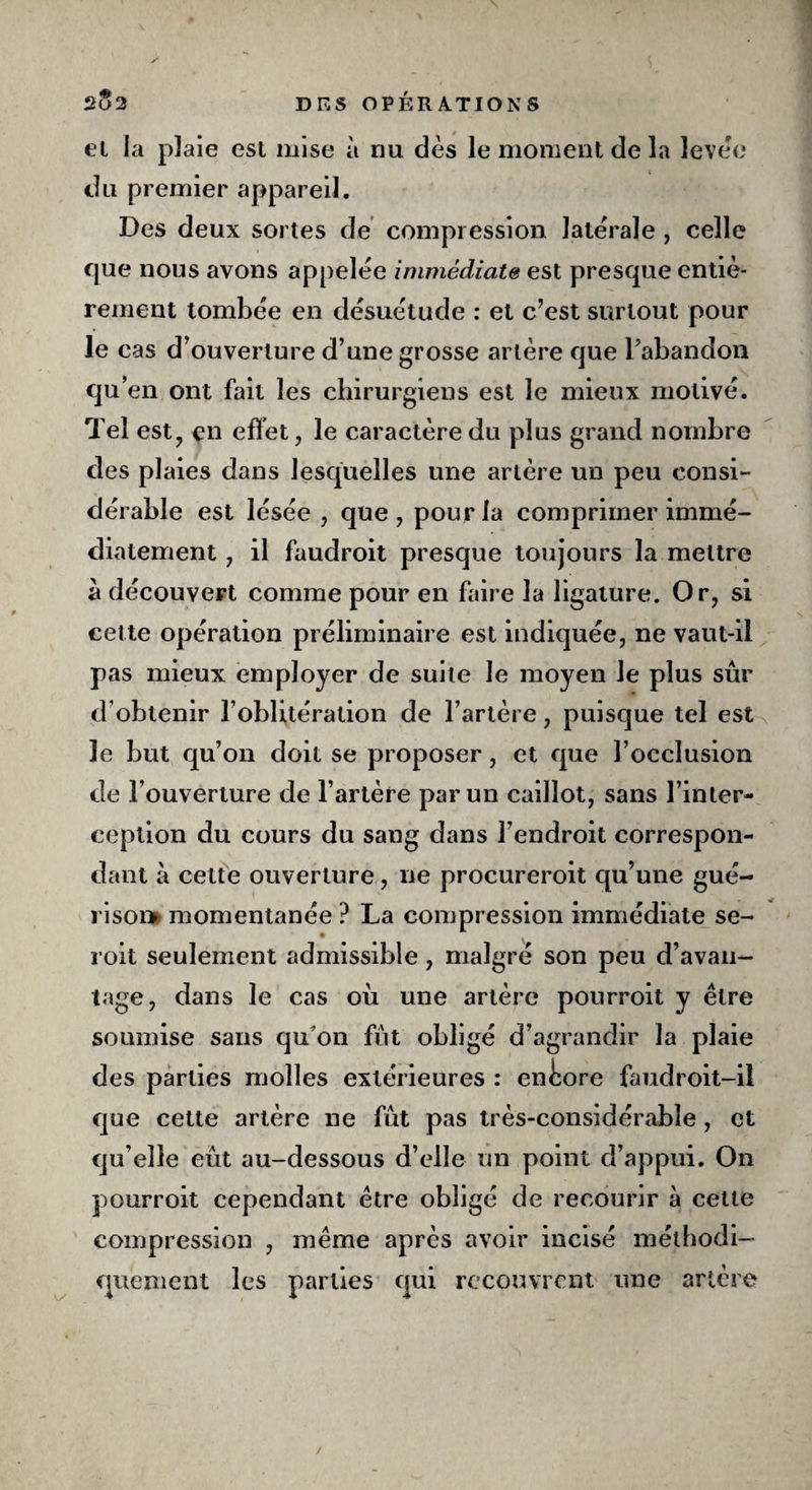 et la plaie est mise à nu dès le moment de la levée du premier appareil. Des deux sortes de compression latérale , celle que nous avons appelée immédiate est presque entiè¬ rement tombée en désuétude : et c’est surtout pour le cas d’ouverture d’une grosse artère que l’abandon qu’en ont fait les chirurgiens est le mieux motivé. Tel est, en effet, le caractère du plus grand nombre des plaies dans lesquelles une artère un peu consi¬ dérable est lésée , que , pour la comprimer immé¬ diatement , il faudroit presque toujours la mettre à découvert comme pour en faire la ligature. Or, si cette opération préliminaire est indiquée, ne vaut-il pas mieux employer de suite le moyen Je plus sûr d obtenir l’oblitération de l’artère, puisque tel est le but qu’on doit se proposer, et que l’occlusion de l’ouverture de l’artère par un caillot, sans l’inter¬ ception du cours du sang dans l’endroit correspon¬ dant à cette ouverture, ne procureroit qu’une gué- risoi» momentanée ? La compression immédiate se- roit seulement admissible, malgré son peu d’avan¬ tage, dans le cas où une artère pourroit y être soumise sans qu'on fût obligé d’agrandir la plaie des parties molles extérieures : encore faudroit-il que cette artère ne fût pas très-considérable, et qu’elle eût au-dessous d’elle un point d’appui. On pourroit cependant être obligé de recourir à cette compression , même après avoir incisé méthodi¬ quement les parties qui recouvrent une artère