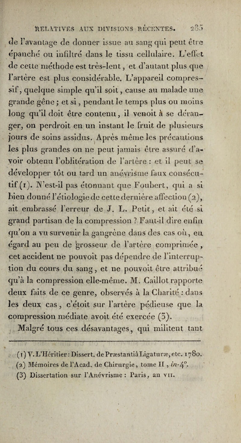 de I’ avantage de donner issue au sang qui peut être épanche ou infiltré dans le tissu cellulaire. L’effet de cette méthode est très-lent, et d’autant plus que l’artère est plus considérable. L’appareil compres¬ sif, quelque simple qu’il soit, cause au malade une grande gêne ; et si, pendant le temps plus ou moins long qu’il doit être contenu, il venoit à se déran¬ ger, on perdroit en un instant le fruit de plusieurs jours de soins assidus. Après même les précautions les plus grandes on ne peut jamais être assuré d’a~ voir obtenu l’oblitération de l’artère : et il peut se développer tôt ou tard un anévrisme faux consécu¬ tif (i). N’est-il pas étonnant que Foubert, qui a si bien donné l’étiologie de cette dernière affection (2), ait embrassé l’erreur de J. L. Petit, et ait été si grand partisan de la compression ? Faut-il dire enfin qu’on a vu survenir la gangrène dans des cas où, eu égard au peu de grosseur de l’artère comprimée , cet accident ne pouvoit pas dépendre de l’interrup¬ tion du cours du sang, et ne pouvoit être attribué qu’à la compression elle-même. M. Caillot rapporte deux faits de ce genre, observés à la Charité : dans les deux cas , c’étoit sur l’artère pédieuse que la compression médiale avoit été exercée (5). Malgré tous ces désavantages, qui militent tant (1) V. L’Héritier : Dissert. dePræstantiàLigaturæ,etc. 1780. (2) Mémoires de l’Acad. de Chirurgie, tome II , in-4°. (3) Dissertation sur l’Anévrisme : Paris, an vu.