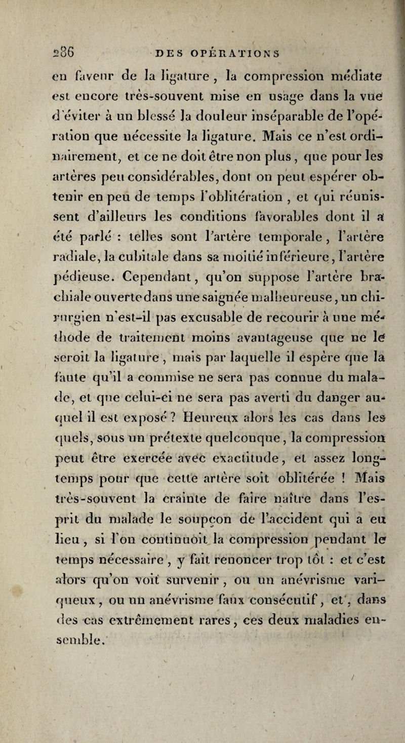 en faveur de la ligature , la compression médiate est encore très-souvent mise en usage dans la vue d’éviter à un blessé Ja douleur inséparable de l’opé¬ ration que nécessite la ligature. Mais ce n’est ordi¬ nairement, et ce ne doit être non plus , que pour les artères peu considérables, dont on peut espérer ob¬ tenir en peu de temps l’oblitération , et qui réunis¬ sent d’ailleurs les conditions favorables dont il a été parlé : telles sont l'artère temporale , l’artère radiale, la cubitale dans sa moitié inférieure, l’artère pédieuse. Cependant, qu’on suppose l’artère bra¬ chiale ouverte dans une saignée malheureuse, un chi¬ rurgien n'est-il pas excusable de recourir à une mé¬ thode de traitement moins avantageuse que ne lé seroit la ligature, mais par laquelle il espère que la faute qu’il a commise ne sera pas connue du mala¬ de, et que celui-ci ne sera pas averti du danger au¬ quel il est exposé ? Heureux alors les cas dans les quels, sous un prétexte quelconque, la compression peut être exercée avec exactitude, et assez long¬ temps pour que cette artère soit oblitérée î Mais très-souvent la crainte de faire naître dans l’es¬ prit du malade le soupçon de l’accident qui a eu lieu, si l’on continuoit la compression pendant le temps nécessaire , y fait renoncer trop tôt : et c’est alors qu’on voit survenir , ou un anévrisme vari¬ queux, ou un anévrisme faux consécutif, et, dans des cas extrêmement rares, ces deux maladies en¬ semble. /