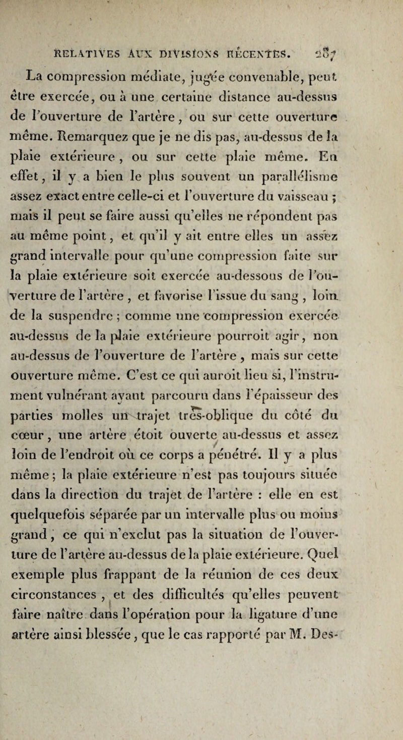 La compression médiale, jugée convenable, peut être exercée, ou à une certaine distance au-dessus de l'ouverture de l’artère, ou sur cette ouverture même. Remarquez que je ne dis pas, au-dessus de la plaie extérieure , ou sur cette plaie même. En effet, il y a bien le plus souvent un parallélisme assez exact entre celle-ci et l’ouverture du vaisseau ; mais il peut se faire aussi qu’elles ne répondent pas au même point, et qu’il y ait entre elles un assez grand intervalle pour qu’une compression faite sur la plaie extérieure soit exercée au-dessous de l’ou¬ verture de l’artère , et favorise l’issue du sang , loin de la suspendre; comme une compression exercée au-dessus de la pJaie extérieure pourroit agir, non au-dessus de l’ouverture de l’artère , mais sur cette ouverture même. C’est ce qui auroit lieu si, l’instru¬ ment vulnerant ayant parcouru dans l’épaisseur des parties molles un trajet ires-oblique du côté du cœur, une artère étoit ouverte au-dessus et assez loin de l’endroit où ce corps a pénétré. Il y a plus même; la plaie extérieure n’est pas toujours située dans la direction du trajet de l’artère : elle en est quelquefois séparée par un intervalle plus ou moins grand, ce qui n’exclut pas la situation de l’ouver¬ ture de l’artère au-dessus delà plaie extérieure. Quel exemple plus frappant de la réunion de ces deux circonstances , et des difficultés qu’elles peuvent faire naître dans l’opération pour la ligature d’une artère ainsi blessée, que le cas rapporté par M, Des-