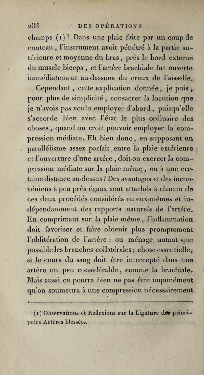 champs (1)? Dans une plaie faite par un coup de couteau, l’instrunient avoit pénétré à la partie an¬ térieure et moyenne du bras , près le bord externe du muscle biceps , et l’artère brachiale fut ouverte immédiatement au-dessous du creux de Faisselle. Cependant, celte explication donnée , je puis , pour plus de simplicité, consacrer la locution que je n’avois pas voulu employer d’abord, puisqu’elle s’accorde bien avec l’état le plus ordinaire des choses y quand on croit pouvoir employer la com¬ pression médiate. Eh bien donc, en supposant un parallélisme assez parfait entre la plaie extérieure et l’ouverture d’une artère , doit-on exercer la com¬ pression médiate sur la plaie même , ou à une cer¬ taine distance au-dessus ? Des avantages et des iucon- véniens à peu près égaux sont attachés à chacun de ces deux procédés considérés en eux-mêmes et in¬ dépendamment des rapports naturels de l’artère. En comprimant sur la plaie même , l’inflammation doit favoriser et faire obtenir plus promptement l’oblitération de l’artère : on ménage autant que possible les branches collatérales; chose essentielle, si le cours du sang doit être intercepté dans une artère un peu considérable , comme la brachiale. Mais aussi ce pourra bien ne pas être impunément qu'on soumettra à une compression nécessairement (1) Observations et Réflexions sur la Ligature d^r princi¬ pales Artères blessées.