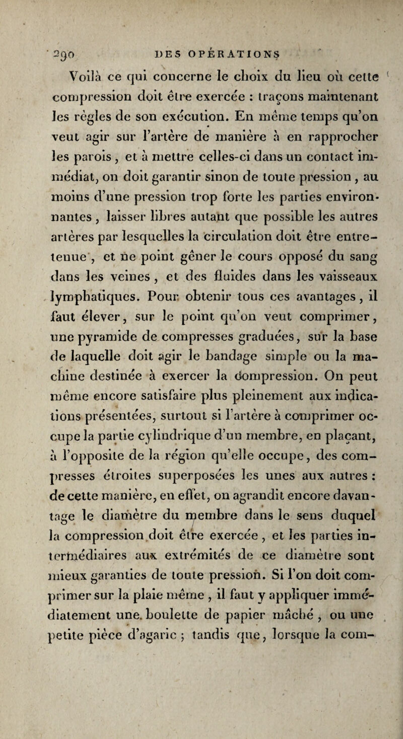 Voilà ce qui. concerne le choix du lieu où celte compression doit être exercée : traçons maintenant les règles de son exécution. En meme temps qu’on veut agir sur l’artère de manière à en rapprocher les parois , et à mettre celles-ci dans un contact im¬ médiat, on doit garantir sinon de toute pression , au moins d’une pression trop forte les parties environ¬ nantes , laisser libres autant que possible les autres artères par lesquelles la circulation doit être entre¬ tenue et ne point gêner le cours opposé du sang dans les veines , et des fluides dans les vaisseaux lymphatiques. Pour obtenir tous ces avantages, il faut élever, sur le point qu’on veut comprimer, une pyramide de compresses graduées, sur la base de laquelle doit agir le bandage simple ou la ma¬ chine destinée à exercer la Compression. On peut même encore satisfaire plus pleinement aux indica¬ tions présentées, surtout si l’artère à comprimer oc¬ cupe la partie cylindrique d’un membre, en plaçant, à l’opposite de la région qu’elle occupe, des com¬ presses étroites superposées les unes aux autres : de cette manière, en effet, on agrandit encore davan- tage le diamètre du membre dans le sens duquel la compression doit être exercée, et les parties in- terrnédiaires aux extrémités de ce diamètre sont mieux garanties de toute pression. Si l’on doit com¬ primer sur la plaie même , il faut y appliquer immé¬ diatement une. boulette de papier mâché , ou une petite pièce d’agaric ; tandis que, lorsque la com-