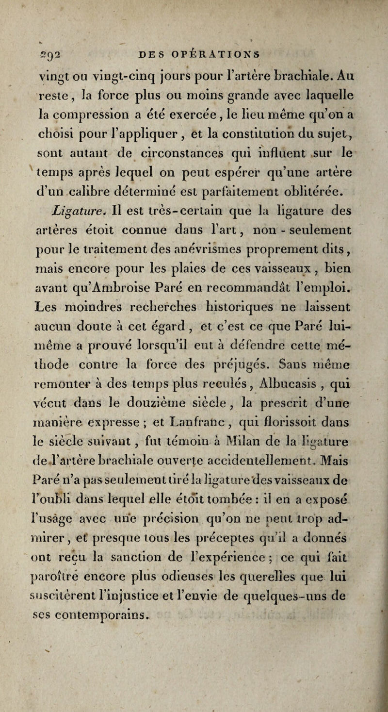 2 9 vingt ou vingt-cinq jours pour l’artère brachiale. Au reste, la force plus ou moins grande avec laquelle la compression a été exercée , le lieu même qu’on a choisi pour l’appliquer , et la constitution du sujet, sont autant de circonstances qui influent sur le temps après lequel on peut espérer qu’une artère d’un calibre déterminé est parfaitement oblitérée. Ligature, Il est très-certain que la ligature des artères étoit connue dans l’art, non - seulement pour le traitement des anévrismes proprement dits, mais encore pour les plaies de ces vaisseaux, bien avant qu’Àmbroise Paré en recommandât l’emploi. Les moindres recherches historiques ne laissent aucun doute â cet égard , et c’est ce que Paré lui- même a prouvé lorsqu’il eut à défendre cette mé¬ thode contre la force des préjugés. Sans même remonter à des temps plus reculés, Âlbucasis , qui vécut dans le douzième siècle , la prescrit d’une manière expresse ; et Lanfranc, qui florissoit dans le siècle suivant, fut témoin à Milan de la ligature de l’artère brachiale ouverte accidentellement. Mais Paré n’a pas seulement tiré la ligature des vaisseaux de l’oubli dans lequel elle étoit tombée : il en a exposé fusàge avec une précision qu’on ne peut trop ad¬ mirer, et presque tous les préceptes qu’il a donnés ont reçu la sanction de l’expérience ; ce qui fait paroître encore plus odieuses les querelles que lui suscitèrent l’injustice et l’envie de quelques-uns de scs contemporains.