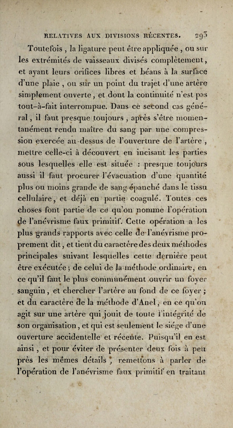 Toutefois , la ligature peut être appliquée , ou sur les extrémités de vaisseaux divisés complètement, et ayant leurs orifices libres et béans à la surface d’une plaie , ou siir un point du trajet d’une artère simplement ouverte, et dont la continuité n’est pas tout-à-fait interrompue. Dans cè second cas géné¬ ral , il faut presque toujours , après s’être momen¬ tanément rendu maître du sang par une compres¬ sion exercée au-dessus de l’ouverture de l’artère , mettre celle-ci à découvert en incisant les parties sous lesquelles elle est située : presque toujours aussi il faut procurer l’évacuation d’une quantité plus ou moins grande de sang épanché dans le tissu cellulaire, et déjà en partie coagulé. Toutes ces choses font partie de ce qu’on nomme l’opération de l’anévrisme faux primitif. Cette opération a les plus grands rapports avec celle de l’anévrisme pro¬ prement dit, et tient du caractère des deux méthodes principales suivant lesquelles celte dernière peut être exécutée ; de celui de la méthode ordinaire, en ce qu’il faut le plus communément ouvrir un foyer sanguin, et chercher l’artère au fond de ce foyer ; et du caractère de la méthode d’Anel, en ce qu’on agit sur une artère qui jouit de toute ï intégrité de son organisation, et qui est seulement le siège d’une ouverture accidentelle et récente. Puisqu’il en est ainsi, et pour éviter de présenter deux fois à peu près les mêmes détails * remettons à parler de l’opération de l’anévrisme faux primitif en traitant