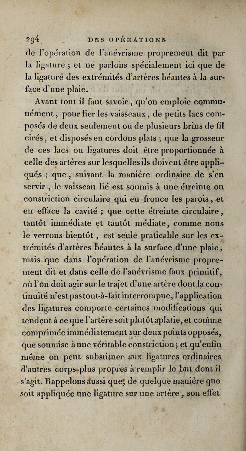 cîe l’opération de l’anévrisme proprement dit par la ligature ; et 11e parlons spécialement ici que de la ligaturé des extrémités d’artères béantes à la sur¬ face d’une plaie. Avant tout il faut savoir, qu’on emploie commu¬ nément , pour lier les vaisseaux , de petits lacs com¬ posés de deux seulement ou de plusieurs brins de fil cirés, et disposés en cordons plats ; que la grosseur de ces lacs ou ligatures doit être proportionnée a celle des artères sur lesquelles ils doivent être appli¬ qués ; que ,. suivant la manière ordinaire de s’en servir , le vaisseau lié est soumis a une étreinte ou constriction circulaire qui en fronce les parois, et en efface la cavité ; que cette étreinte circulaire, tantôt immédiate et tantôt médiate, comme nous le verrons bientôt , est seule praticable sur les ex¬ trémités d’artères béantes à la surface d’une plaie; mais que dans l’opération de l’anévrisme propre¬ ment dit et dans celle de l’anévrisme faux primitif, où l ôn doit agir sur le trajet d’une artère dont la con¬ tinuité n’est pastout-à-fait interrompue, l’application des ligatures comporte certaines modifications qui tendent à ce que l’artère soit plutôt aplatie, et comme comprimée immédiatement sur deux points opposés, que soumise à une véritable constriction ; et qu’enfin même on peut substituer aux ligatures ordinaires d’autres corps plus propres a remplir le but dont il s’agit. Rappelons aussi que', de quelque manière que soit appliquée une ligature sur une artère , son effet