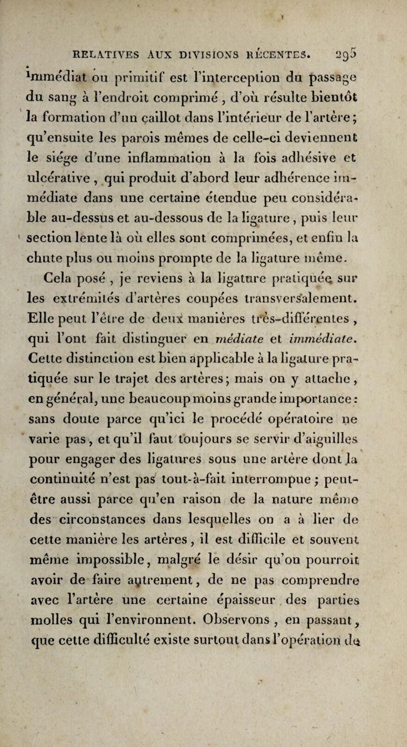 i RELATIVES AUX DIVISIONS RECENTES. m 'mmédiat ou primitif est l’interception du passage du sang à l’endroit comprimé , d’où résulte bientôt la formation d’un caillot dans l’intérieur de l’artère; qu’ensuite les parois mêmes de celle-ci deviennent le siège d’une inflammation à la fois adhésive et ulcérative , qui produit d’abord leur adhérence im¬ médiate dans une certaine étendue peu considéra* ble au-dessus et au-dessous de la ligature , puis leur section lente là où elles sont comprimées, et enfin la chute plus ou moins prompte de la ligature meme. Cela posé , je reviens à la ligature pratiquée sur les extrémités d’artères coupées transversalement. Elle peut l’être de deux manières très-différentes y qui l’ont fait distinguer en médiate et immédiate. Celte distinction est bien applicable à la ligature pra¬ tiquée sur le trajet des artères; mais on y attache, en général, une beaucoup moins grande importance : sans doute parce qu’ici le procédé opératoire ne varie pas, et qu’il faut toujours se servir d’aiguilles pour engager des ligatures sous une artère dont la continuité n’est pas tout-à-fait interrompue ; peut- être aussi parce qu’en raison de la nature même des circonstances dans lesquelles on a à lier de cette manière les artères, il est difficile et souvent même impossible, malgré le désir qu’on pourroit avoir de faire aytreinent, de ne pas comprendre avec l’artère une certaine épaisseur des parties molles qui l’environnent. Observons, en passaut> que cette difficulté existe surtout dans l’opération d<j