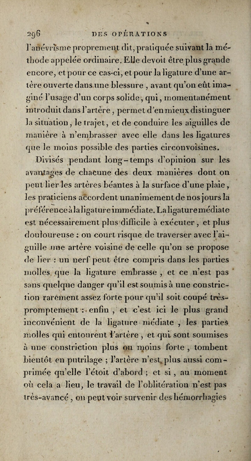 . I 296 DES OPÉRATIONS l'anévrisme proprement dit, pratiquée suivant la mé¬ thode appelée ordinaire. EUe devoit être plus grande encore, et pour ce cas-ci, et pour la ligature d’une ar¬ tère ouverte dans une blessure , avant qu’on eût ima¬ giné l’usage d’un corps solide, qui, momentanément introduit dans l’artère , permet d’en mieux distinguer la situation , le trajet, et de conduire les aiguilles de manière à n’embrasser avec elle dans les ligatures que le moins possible des parties circonvoisines. Divisés pendant long-temps d’opinion sur les avantages de chacune des deux manières dont 011 peut lier les artères béantes à la surface d’une plaie, les praticiens accordent unanimement de nos jours la préférence àlaligature immédiate. La ligature médiate est nécessairement plus difficile à exécuter , et plus douloureuse : on court risque de traverser avec l’ai- guille une artère voisine de celle qu’on se propose de lier : un nerf peut être compris dans les parties molles que la ligature embrasse , et ce n’est pas sans quelque danger qu’il est soumis à une constric- tion rarement assez forte pour qu’il soit coupé très- promptement :• enfin , et c’est ici le plus grand inconvénient de la ligature médiate , les parties molles qui entourent l’artère , et qui sont soumises à une constriction plus ou moins forte , tombent bientôt en putrilage ; l’artère n’est, plus aussi com¬ primée qu elle l’étoit d’abord ; et si, au moment où cela a lieu, le travail de l’oblitération n’est pas très-avancé , on peut voir survenir des hémorrhagies