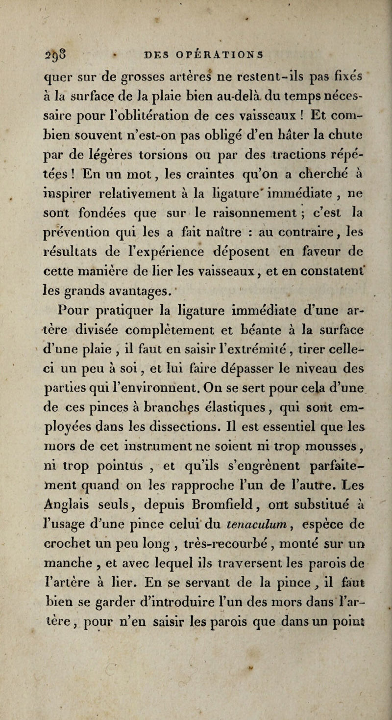 quer sur de grosses artères ne restent-ils pas fixes à la surface de la plaie bien au-delà, du temps néces¬ saire pour F oblitération de ces vaisseaux ! Et com¬ bien souvent n’est-on pas obligé d’en hâter la chute par de légères torsions ou par des tractions répé¬ tées ! En un mot, les craintes qu’on a cherché à inspirer relativement à la ligature' immédiate , ne sont fondées que sur le raisonnement ; c’est la prévention qui les a fait naître : au contraire, les résultats de l’expérience déposent en faveur de cette manière de lier les vaisseaux, et en constatent les grands avantages. Pour pratiquer la ligature immédiate d’une ar¬ tère divisée complètement et béante à la surface ' d’une plaie , il faut en saisir l’extrémité , tirer celle- ci un peu à soi, et lui faire dépasser le niveau des parties qui l’environnent. On se sert pour cela d’une de ces pinces à branches élastiques, qui sont em¬ ployées dans les dissections. Il est essentiel que les mors de cet instrument ne soient ni trop mousses, ni trop pointus , et qu’ils s’engrènent parfaite¬ ment quand on les rapproche l’un de l’autre. Les Anglais seuls, depuis Bromfield, ont substitué à l’usage d’une pince celui du tenaculum, espèce de crochet un peu long , très-recourbé , monté sur un manche , et avec lequel ils traversent les parois de l’artère à lier. En se servant de la pince il faut bien se garder d’introduire l’un des mors dans l’ar¬ tère , pour n’en saisir les parois que dans un point