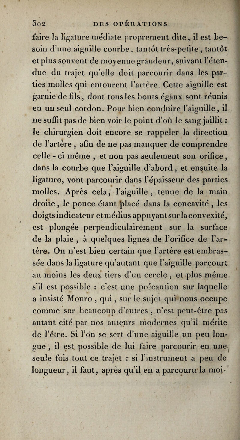 faire la ligature médiate proprement dite, il est be¬ soin d’une aiguille courbe, tantôt très-petite , tantôt et plus souvent de moyenne grandeur, suivant l’éten¬ due du trajet qu’elle doit parcourir dans lés par¬ ties molles qui entourent l’artère, Cette aiguille est garnie de fils, dont tous les bouts égaux sont réunis en un seul cordon. Pour bien conduire l’aiguille, il ne suffit pas de bien voir le point d’où le sang jaillit : le chirurgien doit encore se rappeler la direction de l’artère , afin de ne pas manquer de comprendre celle - ci meme , et non pas seulement son orifice, dans la courbe que l’aiguille d’abord, et ensuite la ligature, vont parcourir dans l’épaisseur des parties molles. Après cela, l’aiguille, tenue de la main droite, le pouce étant placé dans la concavité , les doigts indicateur etmédius appuyant sur la convexité, est plongée perpendiculairement sur la surface de la plaie , à quelques lignes de l’orifice de l’ar¬ tère. On n’est bien certain que l’artère est embras¬ sée dans la ligature qu’autant que l'aiguille parcourt au moins les deu* tiers d’un cercle , et plus même s’il est possible ; c’est une précaution sur laquelle a insisté Monro , qui, sur le sujet qui nous occupe comme sur beaucoup d’autres , n’est peut-être pas autant cité par nos auteurs modernes qu’il mérite de l’être. Si l’on se sert d’une aiguille un peu lon¬ gue , il est possible de lui faire parcourir en une. seule fois tout ce trajet : si l’instrument a peu de longueur, il faut, après qu’il en a parcouru*la moi-