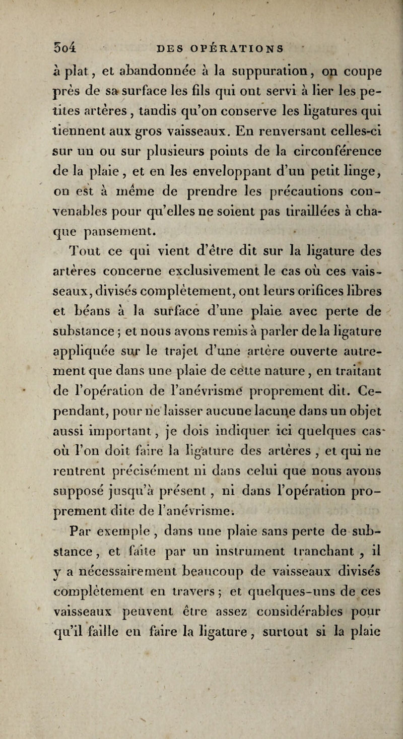 à plat, et abandonnée à la suppuration, on coupe près de sa surface les fils qui ont servi à lier les pe¬ tites artères , tandis qu’on conserve les ligatures qui tiennent aux gros vaisseaux. En renversant celles-ci sur un ou sur plusieurs points de la circonférence de la plaie, et en les enveloppant d’un petit linge, on est à meme de prendre les précautions con¬ venables pour qu’elles ne soient pas tiraillées à cha¬ que pansement. Tout ce qui vient d’être dit sur la ligature des artères concerne exclusivement le cas où ces vais¬ seaux, divisés complètement, ont leurs orifices libres et béans à la surface d’une plaie avec perte de substance ; et nous avons remis à parler delà ligature appliquée sur le trajet d’une artère ouverte autre¬ ment que dans une plaie de cette nature , en traitant de l’opération de l’anévrisme proprement dit. Ce¬ pendant, pour ne laisser aucune lacune dans un objet aussi important, je dois indiquer ici quelques cas où l’on doit faire la ligature des artères , et qui ne rentrent précisément ni dans celui que nous avons supposé jusqu’à présent , ni dans l’opération pro¬ prement dite de l’anévrisme. Par exemple , dans une plaie sans perte de sub¬ stance , et faite par un instrument tranchant ^ il y a nécessairement beaucoup de vaisseaux divisés complètement en travers ; et quelques-uns de ces vaisseaux peuvent être assez considérables pour qu’il faille en faire la ligature, surtout si la plaie