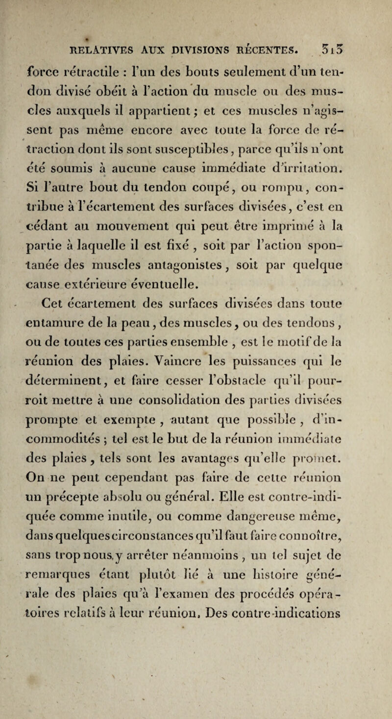 force rétractile : l’un des bouts seulement d’un ten¬ don divisé obéit à l’action du muscle ou des mus¬ cles auxquels il appartient ; et ces muscles n’agis¬ sent pas même encore avec toute la force de ré¬ traction dont ils sont susceptibles, parce qu’ils n'ont été soumis à aucune cause immédiate d'irritation. » Si l’autre bout du tendon coupé, ou rompu, con¬ tribue à l’écartement des surfaces divisées, c’est en cédant au mouvement qui peut être imprimé à la partie à laquelle il est fixé , soit par l’action spon¬ tanée des muscles antagonistes, soit par quelque cause extérieure éventuelle. Cet écartement des surfaces divisées dans toute t entamure de la peau, des muscles, ou des tendons , ou de toutes ces parties ensemble , est le motif de la réunion des plaies. Vaincre les puissances qui le déterminent, et faire cesser l’obstacle qu’il pour- roit mettre à une consolidation des parties divisées prompte et exempte , autant que possible , d’in¬ commodités ; tel est le but de la réunion immédiate des plaies, tels sont les avantages qu’elle promet. On ne peut cependant pas faire de celle réunion un précepte absolu ou général. Elle est contre-indi¬ quée comme inutile, ou comme dangereuse même, dans quelques circonstances qu’il faut faire connoître, sans trop nous,y arrêter néanmoins , un tel sujet de remarques étant plutôt lié à une histoire géné¬ rale des plaies qu’à l’examen des procédés opéra¬ toires relatifs à leur réunion. Des contre-indications