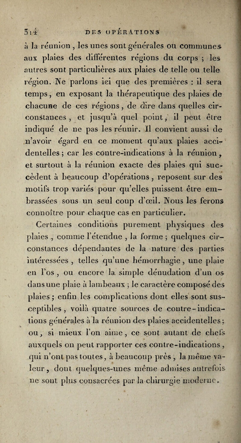 nm / . >* à la reunion , les unes sont générales ou communes aux plaies des différentes régions du corps ; les autres sont particulières aux plaies de telle ou telle région. Ne parlons ici que des premières : il sera temps, en exposant la thérapeutique des plaies de chacune de ces régions , de dire dans quelles cir¬ constances , et jusqu’à quel point, il peut être indiqué de ne pas les réunir. Il convient aussi de n’avoir égard en ce moment qu’aux plaies acci¬ dentelles ; car les contre-indications à la réunion, et surtout à la réunion exacte des plaies qui suc¬ cèdent à beaucoup d’opérations , reposent sur des motifs trop variés pour qu’elles puissent être em¬ brassées sous un seul coup d’œil. Nous les ferons connoître pour chaque cas en particulier. Certaines conditions purement physiques des plaies , comme l’étendue , la forme ; quelques cir¬ constances dépendantes de la nature des parties intéressées , telles qu’une hémorrhagie , une plaie en l’os , ou encore la simple dénudation d’un os dans une plaie à lambeaux ; le caractère composé des plaies ; enfin les complications dont elles sont sus¬ ceptibles , voilà quatre sources de contre-indica¬ tions générales à la réunion des plaies accidentelles; ou, si mieux l’on aime, ce sont autant de chefs auxquels on peut rapporter ces contre-indications , qui n’ont pas toutes, à beaucoup près , la même va¬ leur, dont quelques-unes même admises autrefois ne sont plus consacrées par la chirurgie moderne. \