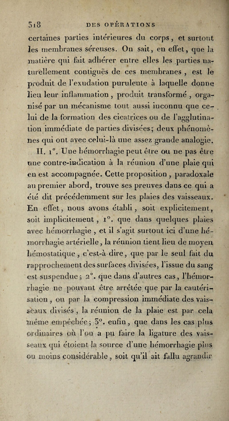 certaines parties intérieures du corps, et surtout les membranes séreuses. On sait, en effet, que la matière qui fait adhérer entre elles les parties na¬ turellement contiguës de ces membranes , est le produit de l’exudation purulente à laquelle donne lieu leur inflammation , produit transformé , orga¬ nisé par un mécanisme tout aussi inconnu que ce¬ lui de la formation des cicatrices ou de l'agglutina¬ tion immédiate de parties divisées; deux phénomè¬ nes qui ont avec celui-là une assez grande analogie. II. i°. Une hémorrhagie peut être ou ne pas être une contre-indication à la réunion d’une plaie qui en est accompagnée. Cette proposition , paradoxale au premier abord, trouve ses preuves dans ce qui a été dit précédemment sur les plaies des vaisseaux. En effet, nous avons établi, soit explicitement, soit implicitement , i°. que dans quelques plaies avec hémorrhagie , et il s’agit surtout ici d’une hé¬ morrhagie artérielle, la réunion tient lieu de moyen hémostatique, c’est-à dire, que par le seul fait du rapprochement des surfaces divisées, l’issue du sang est suspendue ; 2°. que dans d’autres cas, l’hémor¬ rhagie ne pouvant être arrêtée que par la cautéri¬ sation , ou par la compression immédiate des vais¬ seaux divisés , la réunion de la plaie est par cela même empêchée; 5°. enfin, que dans les cas plus ordinaires où l’on a pu faire la ligature des vais¬ seaux qui étoient la source d’une hémorrhagie pins ou moins considérable, soit qu’il ait fallu agrandir