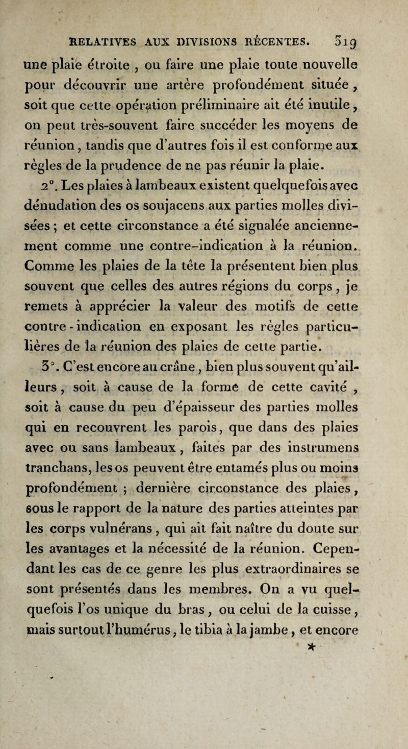 une plaie étroite , ou faire une plaie toute nouvelle pour découvrir une artère profondément située 7 soit que cette opération préliminaire ait été inutile , on peut très-souvent faire succéder les moyens de réunion, tandis que d’autres fois il est conforme aux règles de la prudence de ne pas réunir la plaie. 20. Les plaies à lambeaux existent quelquefois avec dénudation des os soujacens aux parties molles divi¬ sées ; et cette circonstance a été signalée ancienne¬ ment comme une contre-indication a la réunion. Comme les plaies de la tête la présentent bien plus souvent que celles des autres régions du corps, je remets a apprécier la valeur des motifs de cette contre - indication en exposant les règles particu¬ lières de la réunion des plaies de celte partie. 3°. C’est encore au crâne, bien plus souvent qu’ail- leurs , soit à cause de la formé de cette cavité , soit a cause du peu d’épaisseur des parties molles qui en recouvrent les parois, que dans des plaies avec ou sans lambeaux , faites par des instrumens tranchans, les os peuvent être entamés plus ou moins profondément ; dernière circonstance des plaies, sous le rapport de la nature des parties atteintes par les corps vulnérans , qui ait fait naître du doute sur les avantages et la nécessité de la réunion. Cepen¬ dant les cas de ce genre les plus extraordinaires se sont présentés dans les membres. On a vu quel¬ quefois l’os unique du bras, ou celui de la cuisse, mais surtout l’humérus, le tibia à la jambe, et encore