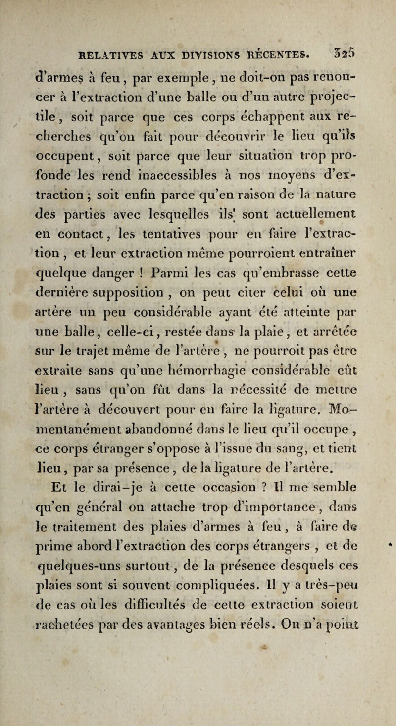 d’arme$ à feu, par exemple , ne doit-on pas renon¬ cer à l’extraction d’une balle ou d’un autre projec¬ tile , soit parce que ces corps échappent aux re¬ cherches qu’on fait pour découvrir le lieu qu’ils occupent, soit parce que leur situation trop pro¬ fonde les rend inaccessibles à nos moyens d’ex¬ traction ; soit enfin parce qu’en raison de la nature des parties avec lesquelles ils] sont actuellement en contact, les tentatives pour en faire l’extrac¬ tion , et leur extraction même pourroient entraîner quelque danger ! Parmi les cas qu’embrasse cette dernière supposition , on peut citer celui où une artère un peu considérable ayant été atteinte par une balle, celle-ci, restée dans- la plaie, et arretée sur le trajet même de l’artère , ne pourroit pas être extraite sans qu’une hémorrhagie considérable eut lieu , sans qu’on fût dans la nécessité de mettre l’artère à découvert pour en faire la ligature. Mo¬ mentanément abandonné dans le lieu qu’il occupe , ce corps étranger s’oppose à l’issue du sang, et tient lieu, par sa présence, de la ligature de l’artère. Et le dirai-je à cette occasion ? Il me semble qu’en général on attache trop d’importance , dans le traitement des plaies d’armes à feu , à faire de prime abord l’extraction des corps étrangers , et de quelques-uns surtout, de la présence desquels ces plaies sont si souvent compliquées. Il y a très-peu de cas où les difficultés de celte extraction soient rachetées par des avantages bien réels. On n'a point