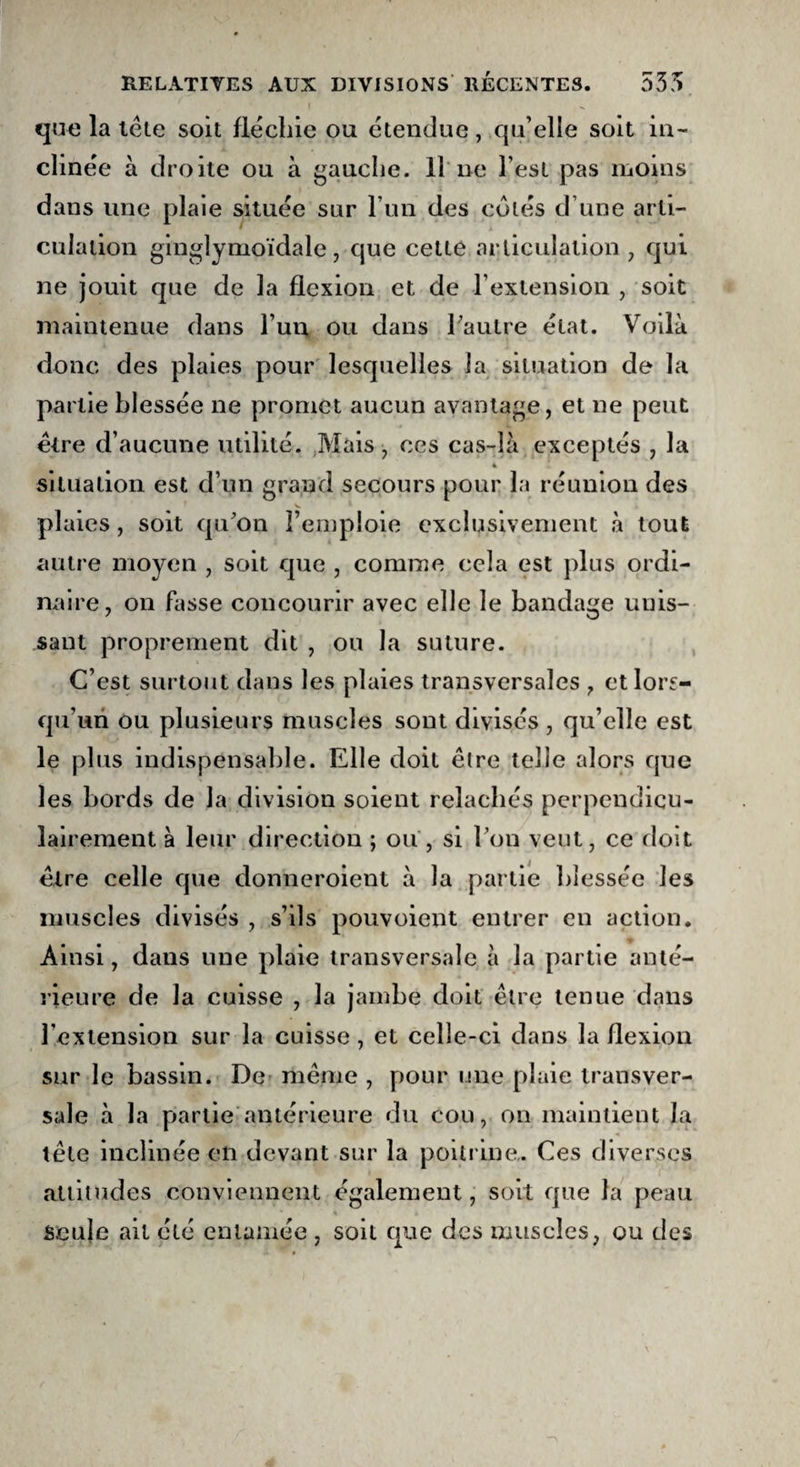 que la tête soit fléchie ou étendue, qu’elle soit in¬ clinée à droite ou à gauche. 11 ne l est pas moins dans une plaie située sur l’un des côtés d’une arti¬ culation ginglymoïdale, que cette articulation, qui ne jouit que de la flexion et de l'extension , soit maintenue dans l'un ou dans l'autre état. Voilà donc des plaies pour lesquelles la situation de la partie blessée ne promet aucun avantage, et ne peut être d’aucune utilité. Mais , ces cas-îà exceptés , la 4 situation est d’un grand secours pour la réunion des plaies, soit qu'on l’emploie exclusivement à tout autre moyen , soit que , comme cela est plus ordi¬ naire, on fasse concourir avec elle le bandage unis¬ sant proprement dit , ou la suture. C’est surtout dans les plaies transversales , et lors¬ qu’un ou plusieurs muscles sont divisés , qu’elle est le plus indispensable. Elle doit être telle alors que les bords de la division soient relâchés perpendicu¬ lairement à leur direction ; ou, si l’on veut, ce doit être celle que donneraient à la partie blessée les muscles divisés , s’ils pouvoient entrer en action. Ainsi, dans une plaie transversale à la partie anté¬ rieure de la cuisse , la jambe doit être tenue dans l’extension sur la cuisse, et celle-ci dans la flexion sur le bassin. De même , pour une plaie transver¬ sale à la partie antérieure du cou, on maintient la tête inclinée en devant sur la poitrine. Ces diverses altitudes conviennent également, soit que la peau Seule ait été entamée , soit que des muscles, ou des