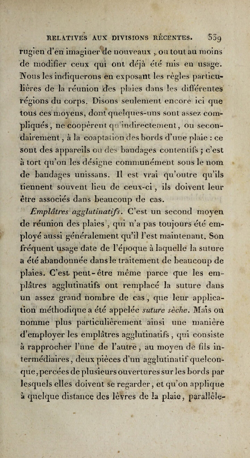 rugien d’en imaginer de nouveaux ou tout au moins de modifier ceux qui ont déjà été mis en usage. Nous les indiquerons en exposant les règles particu¬ lières de la réunion des plaies dans les différentes régions du corps. Disons seulement encore ici que tous ces moyens, dont quelques-uns sont assez com¬ pliqués , ne coopèrent qu’indirectement, ou secon¬ dairement , à la coaptation des bords d’une plaie : ce sont des appareils ou des bandages contentifs ; c’est à tort qu’on les désigne communément sous le nom de bandages unissans. Il est vrai qu’outre qu’ils tiennent souvent lieu de ceux-ci, ils doivent leur être associés dans beaucoup de cas. Emplâtres agglutinatifs. C’est un second moyen de réunion des plaies , qui n’a pas toujours été em¬ ployé aussi généralement qu’il l’est maintenant. Son fréquent usage date de l’époque à laquelle la suture a été abandonnée dansle traitement de beaucoup de plaies. C’est-peut-être même parce que les em¬ plâtres agglutinatifs ont remplacé la suture dans un assez grand nombre de cas , que leur applica¬ tion méthodique a été appelée suture sèche. Mais on nomme plus particulièrement ainsi une manière d’employer les emplâtres agglutinatifs, qui consiste à rapprocher l’une de l’autre, au moyen de fils in¬ termédiaires, deux pièces d’un agglutinatif quelcon¬ que , percées de plusieurs ouvertures sur les bords par lesquels elles doivent se regarder, et qu’on applique à quelque distance des lèvres de la plaie, parallèle-