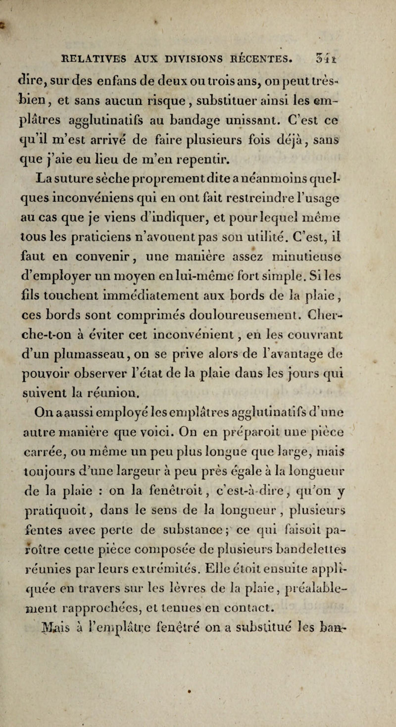 dire, sur des enfans de deux ou trois ans, on peut très- bien , et sans aucun risque , substituer ainsi les em¬ plâtres agglutinatifs au bandage unissant. C’est ce qu’il m’est arrivé de faire plusieurs fois déjà, sans que j’aie eu lieu de m’en repentir. La suture sèche proprement dite a néanmoins quel¬ ques inconvéniens qui en ont fait restreindre l’usage au cas que je viens d’indiquer, et pour lequel même tous les praticiens n’avouent pas son utilité. C’est, il faut en convenir, une manière assez minutieuse d’employer un moyen en lui-même fort simple. Si les fils touchent immédiatement aux bords de la plaie, ces bords sont comprimés douloureusement. Cher¬ che-t-on à éviter cet inconvénient, en les couvrant d’un plumasseau, on se prive alors de l’avantage de pouvoir observer l’état de la plaie dans les jours qui suivent la réunion. On aaussi employé les emplâtres agglutinatifs d’une autre manière que voici. On en préparoit une pièce carrée, ou même un peu plus longue que large, mais toujours d’une largeur à peu près égale à la longueur de la plaie : on la fenêtroit, c’est-à-dire, qu'on y pratiquoit, dans le sens de la longueur, plusieurs fentes avec perte de substance ; ce qui faisoit pa- roître cette pièce composée de plusieurs bandelettes réunies parleurs extrémités. Elle étoit ensuite appli¬ quée en travers sur les lèvres de la plaie, préalable¬ ment rapprochées, et tenues en contact. Mms à l’emplâtre fenêtre on a substitué les ban-