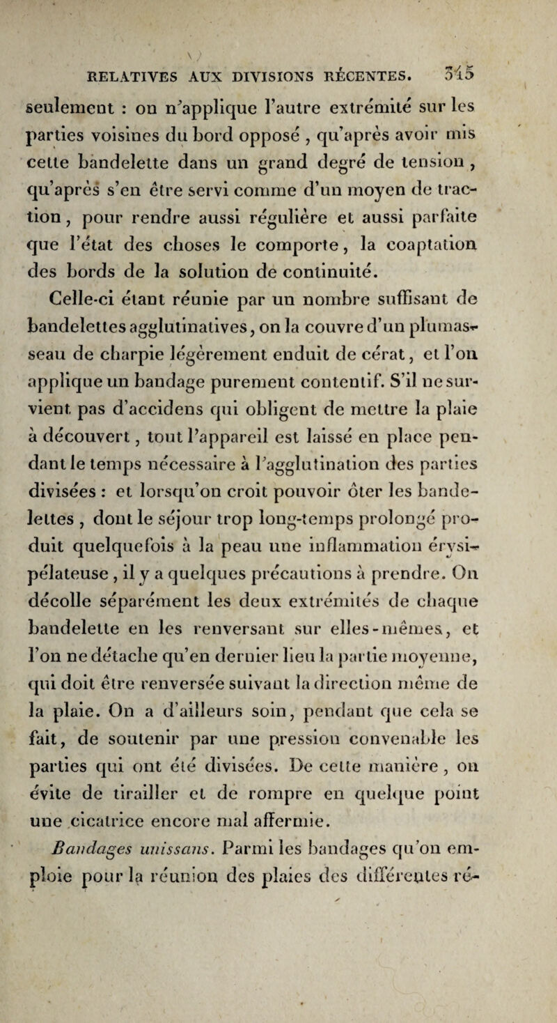 seulement : on Rapplique l'autre extrémité sur les parties voisines du bord opposé , qu’après avoir mis celle bandelette dans un grand degré de tension , qu’après s’en être servi comme d’un moyen de trac¬ tion , pour rendre aussi régulière et aussi parfaite que l’état des choses le comporte, la coaptation des bords de la solution de continuité. Celle-ci étant réunie par uu nombre suffisant de bandelettes agglutinatives, on la couvre d’un plumas* seau de charpie légèrement enduit de cérat, et l’on applique un bandage purement contentif. S’il ne sur¬ vient pas d’accidens qui obligent de mettre la plaie à découvert, tout l’appareil est laissé en place pen¬ dant le temps nécessaire à l'agglutination des parties divisées : et lorsqu’on croit pouvoir ôter les bande¬ lettes , dont le séjour trop long-temps prolongé pro¬ duit quelquefois à la peau une inflammation érysi¬ pélateuse , il y a quelques précautions à prendre. On décolle séparément les deux extrémités de chaque bandelette en les renversant sur elles-mêmes, et l’on ne détache qu’en dernier lieu la partie moyenne, qui doit être renversée suivant la direction même de la plaie. On a d’ailleurs soin, pendant que cela se fait, de soutenir par une pression convenable les parties qui ont été divisées. De cette manière, on évite de tirailler et de rompre en quelque point une cicatrice encore mal affermie. Bandages uuissans. Parmi les bandages qu’on em¬ ploie pour la réunion des plaies des differentes ré- r