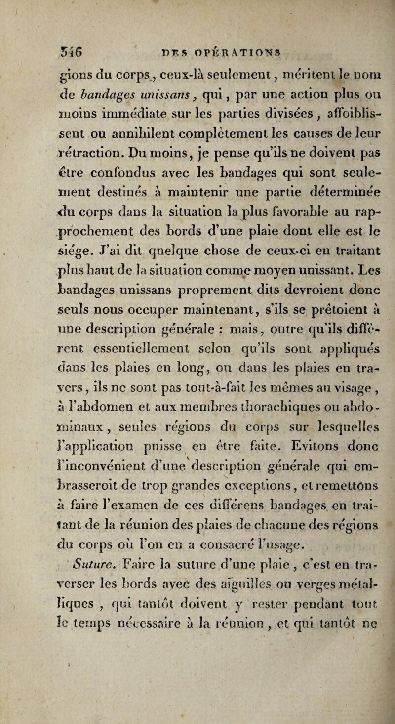 gions du corps, ceux-là seulement , méritent ïe nom de bandages unissons , qui, par une action plus ou moins immédiate sur les parties divisées, affaiblis¬ sent ou annihilent complètement les causes de leur rétraction. Du moins, je pense qu’ils ne doivent pas être confondus avec les bandages qui sont seule¬ ment destinés à maintenir une partie déterminée <îu corps dans la situation la plus favorable au rap¬ prochement des bords d’une plaie dont elle est le siège. J’ai dit qneîque chose de ceux-ci en traitant plus haut de la situation comme moyen unissant. Les bandages unissans proprement dits devroient donc seuls nous occuper maintenant, s’ils se prètoient à une description générale : mais, outre qu’ils diffè¬ rent essentiellement selon qu’ils sont appliqués dans les plaies en long, ou dans les plaies eu tra¬ vers , ils ne sont pas tout-à-fait les memes au visage , à l'abdomen et aux membres thorachiques ou abdo¬ minaux , seules régions du corps sur lesquelles l’application puisse en être faite. Evitons donc l'inconvénient d’une description générale qui era- brasseroit de trop grandes exceptions, et remettons à faire l’examen de ces différées bandages en trai¬ tant de la réunion des plaies de chacune des régions du corps où l’on en a consacré l’usage. Suture. Faire la suture d’une plaie , c’est en tra¬ verser les bords avec des aiguilles ou verges métal¬ liques , qui tantôt doivent y rester pendant tout le temps nécessaire à la réunion , et qui tantôt ne