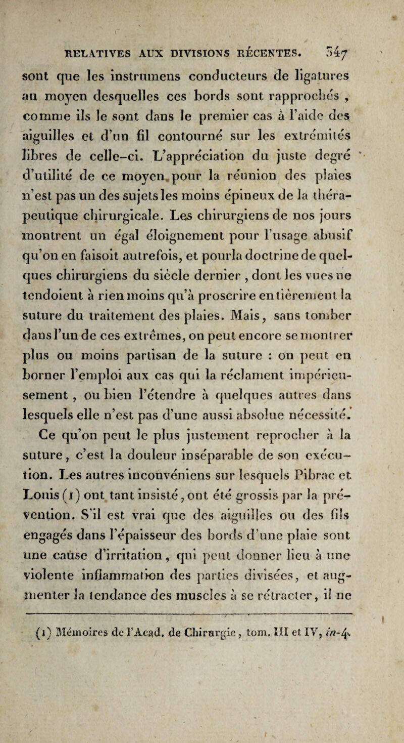 sont que les instrumens conducteurs de ligatures au moyen desquelles ces bords sont rapprochés , comme ils le sont dans le premier cas à l’aide des aiguilles et d’un fil contourné sur les extrémités libres de celle-ci. L’appréciation du juste degré * d’utilité de ce moyen pour la réunion des plaies n’est pas un des sujets les moins épineux de la théra¬ peutique chirurgicale. Les chirurgiens de nos jours montrent un égal éloignement pour l'usage abusif qu’on en faisoit autrefois, et pourla doctrine de quel¬ ques chirurgiens du siècle dernier , dont les vues ne tendoient a rien moins qu’à proscrire entièrement la suture du traitement des plaies. Mais, sans tomber dans l’un de ces extrêmes, on peut encore se montrer plus ou moins partisan de la suture : on peut en borner l’emploi aux cas qui la réclament impérieu¬ sement , ou bien l’étendre à quelques autres dans lesquels elle n’est pas d’une aussi absolue nécessité. Ce qu’on peut le plus justement reprocher à la suture, c’est la douleur inséparable de son exécu¬ tion. Les autres inconvéniens sur lesquels Pibrac et Louis (1) ont tant insisté, ont été grossis par la pré¬ vention. S'il est vrai que des aiguilles ou des fils engagés dans l’épaisseur des bords d’une plaie sont une cause d’irritation, qui peut donner lieu à une violente inflammation des parties divisées, et aug¬ menter la tendance des muscles à se rétracter, il ne (1) Mémoires de T Acad, de Chirurgie, tom. III et IV, in-ij>. t V t