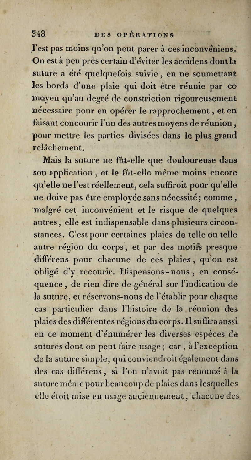 l’est pas moins qa’on peut parer à cesinconvéniens». On est à peu près certain d’éviter les accidens dont la suture a été quelquefois suivie , en ne soumettant les bords d’une plaie qui doit être réunie par ce moyen qu’au degré de constriction rigoureusement nécessaire pour en opérer le rapprochement, et en faisant concourir l’un des autres moyens de réunion , pour mettre les parties divisées dans le plus grand relâchement. Mais la suture ne fût-elle que douloureuse dans son application, et le fût-elle même moins encore qu’elle ne l’est réellement, cela sufiiroit pour qu’elle ne doive pas être employée sans nécessité; comme , malgré cet inconvénient et le risque de quelques autres, elle est indispensable dans plusieurs circon¬ stances. C’est pour certaines plaies de telle ou telle autre région du corps, et par des motifs presque # f différens pour chacune de ces plaies , qu’on est obligé d’y recourir. Dispensons - nous , en consé¬ quence , de rien dire de général sur l’indication de la suture, et réservons-nous de l’établir pour chaque cas particulier dans l’histoire de la réunion des plaies des différentes régions ducorps. Il suffira aussi en ce moment d’énumérer les diverses espèces de sutures dont on peut faire usage; car , à l’exception de la suture simple, qui conviendroit également dans des cas différens, si l'on n’avoit pas renoncé à la suture même pour beaucoup de plaies dans lesquelles elle étoil mise en usage anciennement, chacune des.