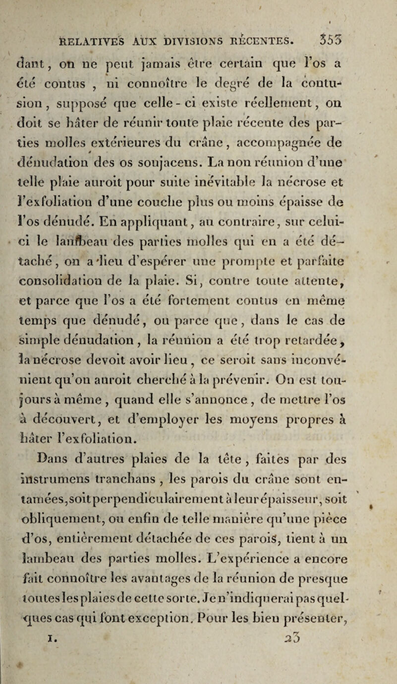 ( RELATIVES AUX DIVISIONS RECENTES. 555 (îant, on ne peut jamais être cerlain que Fos a êlê contiis , ni connoître le degré de la contu¬ sion , supposé que celle-ci existe réellement, on I doit se hâter de réunir toute plaie récente des par¬ ties molles extérieures du crâne, accompagnée de dénudation des os soujacens. La non réunion d’une telle plaie auroit pour suite inévitable la nécrose et ]’exfoliation d’une couche plus ou moins épaisse de l’os dénudé. En appliquant, au contraire, sur celui- ci le lanfheau des parties molles qui en a été dé¬ taché, on adieu d’espérer une prompte et parfaite consolidation de la plaie. Si, contre toute attente, et parce que l’os a été fortement cou tus en meme temps que dénudé, ou parce que, dans le cas de simple dénudation , la réunion a été trop retardée, la nécrose devolt avoir lieu , ce seroit sans inconvé¬ nient qu’on auroit cherclié à la prévenir. On est tou¬ jours â même , quand elle s’annonce , de mettre l’os n découvert, et d’employer les moyens propres à hâter l’exfollatlon. Dans d’autres plaies de la tête , faites par des ïilslrumens tranchans , les parois du crâne sont en¬ tamées,soitperpendiculalrement à leurépaisseur, soit obliquement, ou enfin de telle manière qu’une pièce d’os, entièrement détachée de ces parois, tient à un lambeau des parties molles. L’expérience a encore fait connoître les avantages de la réunion de presque toutes les plaies de cette sorte. Je n’indiquerai pas quel¬ ques cas qui font exception. Pour les bien présenter, ^3 1.