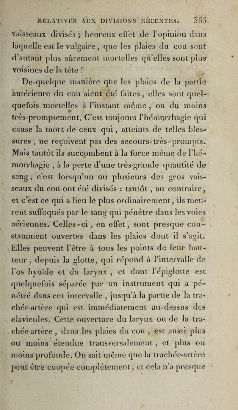 vaisseaux divisés ; heureux eflet de ropiuloii dans laquelJe est le vulgaire, que les plaies du coït sont d’autant plus sûrement mortelles qu’elles sont plus voisines de la icte ! ^ De^-quelque manière qtie les plaies de la partie antérieure du cou aient été faites, elles sont quel¬ quefois mortelles à l’instant meme , ou du moins V très-promptement. C’est toujours l’hémorrhagie qui cause la mort de ceux qui, alleinls de telles bles¬ sures, ne reçoivent pas des secours»très-prompts. Mais tantôt ils succombent à la force meme de l’hé- * » morrhagie , à la perle d’une très-grande quantité de sang; c’est lorsqu’un ou plusieurs des gros vais¬ seaux du cou ont été divisés : tantôt , au contraire, et c’est ce qui a lieu le plus ordinairement, ils meu¬ rent suffoqués par le sang qui pénètre dans les voies aériennes. Celles-ci, en effet, sont presque cou- , stamment ouvertes dans les plaies dont il s’agit. Elles peuvent l’ètre à tous les points de leur hau¬ teur , depuis la glotte, qui répond à l’intervalle de î’os hvoïde et du larynx , et dont l’épiglotte est quelquefois séparée par un instrument qui a pé¬ nétré dans cet intervalle , jusqu’à la partie de la tra¬ chée-artère qui est immédiatement au-dessus des clavicules. Cette ouverture du larvnx ou de la tra- . chée-artère , dans les plaies du cou , est aussi plus ou moins étendue transversalement, et plus ou moins profonde. On sait meme que la trachée-artère peut être coupée complètement, et cela n’a presque