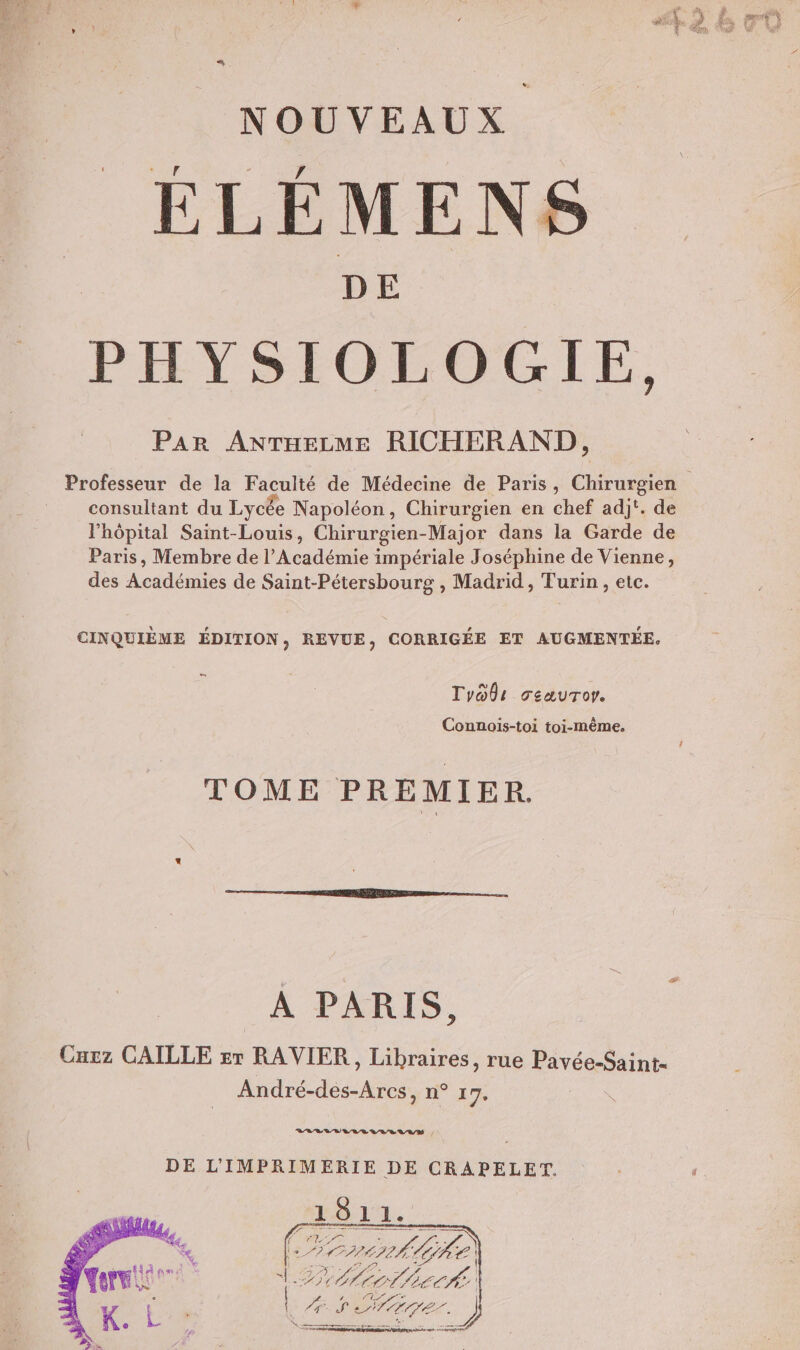 ELÉMENS PHYSIOLOGIE, PAR ANTHELME RICHERAND, Professeur de la Faculté de Médecine de Paris, Chirurgien consultant du Lycée Napoléon, Chirurgien en chef adj'. de l'hôpital Saint-Louis, Chirurgien-Major dans la Garde de Paris, Membre de l’Académie impériale Joséphine de Vienne, des À sadétes de Saint-Pétersbourg , Madrid, Turin, etc. CINQUIÈME ÉDITION, REVUE, CORRIGÉE ET AUGMENTÉE. CS TyOûr ceauror. Connois-toi toi-même. TOME PREMIER. A PARIS, Curz CAILLE sr RAVIER, Libraires, rue Pavée-Saint- Adrécdés Arc LS 1 * LLELLUVLLVVE RAM , DE L'IMPRIMERIE DE CRAPELET. 1811. 4 Le ons Gke) (2 GF, Folie {. à