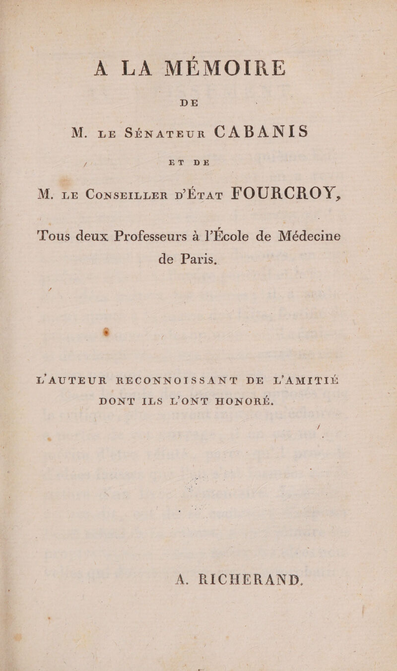 À LA MÉMOIRE M. ve Sénareur CABANIS L ET DE M. ze Conserzzer D'Érar FOURCROYŸ, Tous deux Professeurs à l’École de Médecine de Paris. L'AUTEUR RECONNOISSANT DE L'AMITII DONT ILS L'ONT HONORÉ. A. RICHERAND.