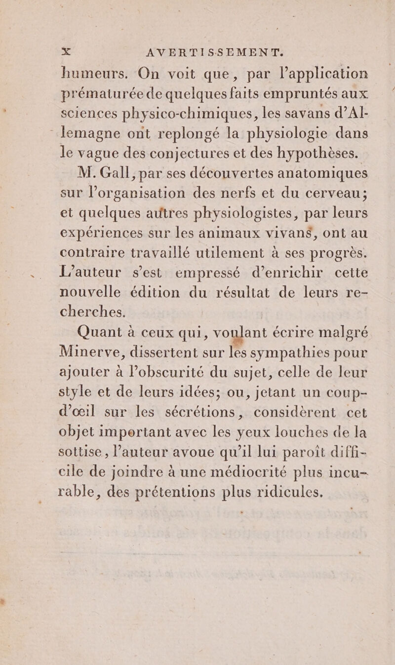 humeurs. On voit que, par l’application prématurée de quelques faits empruntés aux sciences physico-chimiques, les savans d’Al- _lemagne ont replongé la physiologie dans le vague des conjectures et des hypothèses. M. Gall, par ses découvertes anatomiques sur l’organisation des nerfs et du cerveau; et quelques autres physiologistes, par leurs expériences sur les animaux vivans, ont au contraire travaillé utilement à ses progrès. L'auteur s’est empressé d’enrichir cette nouvelle édition du résultat de leurs re- cherches. Quant à ceux qui, voulant écrire malgré Minerve, dissertent sur les sympathies pour ajouter à l’obscurité du sujet, celle de leur style et de leurs idées; ou, jetant un coup- d’oil sur les sécrétions, considèrent cet objet important avec les yeux louches de la sottise, l’auteur avoue qu'il lui paroît diffi- cile de joindre à une médiocrité plus incu- rable, des prétentions plus ridicules.