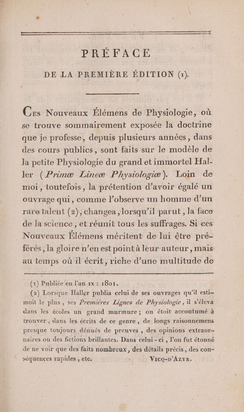 PRÉFACE DE LA PREMIÈRE ÉDITION (1). Cxs Nouveaux Élémens de Physiologie, où se trouve sommairement exposée la doctrine que je professe, depuis plusieurs années, dans des cours publics, sont faits sur le modéle de la petite Physiologie du grand et immortel Hal- ler (Prinæ Lineæ Physiologiæ). Loin de moi, toutefois, la prétention d’avoir égalé un ouvrage qui, comme l’observe un homme d’un rare talent (2), changea ,lorsqu’il parut, la face de la science , et réunit tous les suffrages. Si ces Nouveaux Élémens méritent de lui être pré- férés , la gloire n’en est point à leur auteur, mais au temps où il écrit, riche d’une multitude de D ae (1) Publiée en l’an zx : 1801. (2) Lorsque Haller publia celui de ses ouvrages qu’il esti- moit le plus, ses Prernières Lignes de Physiologie , 1's'éleva dans les écoles un grand murmure; on étoit accoutumé à trouver , dans les écrits de ee genre, de longs raisonnemens presque toujours dénués de preuves , des opinions extraor- paires où des fictions brillantes. Dans celui - ei , l’on fut étonné de ne voir que des faits nombreux, des détails précis, des con- séquences rapides , etc, Vice-n’Azyer.