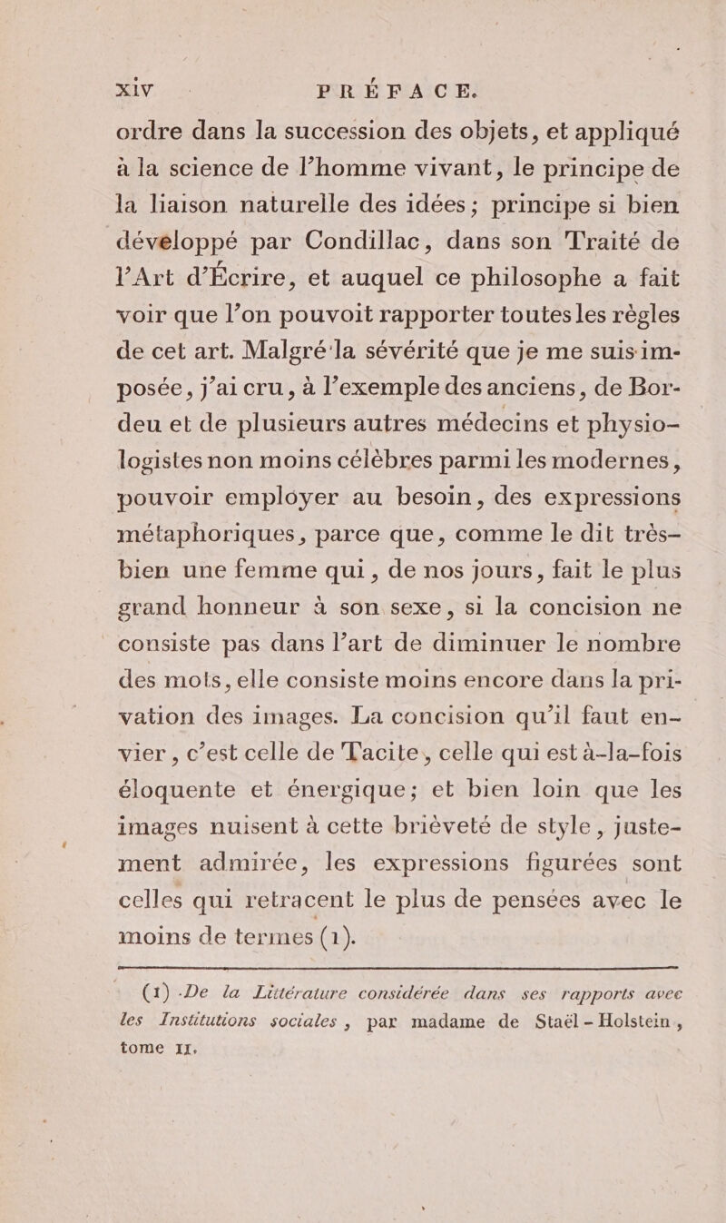 ordre dans la succession des objets, et appliqué à la science de l’homme vivant, le principe de la liaison naturelle des idées; principe si bien développé par Condillac, dans son Traité de l'Art d’Écrire, et auquel ce philosophe a fait voir que l’on pouvoit rapporter toutes les règles de cet art. Malgré la sévérité que je me suis im- posée, j’ai cru, à l’exemple des anciens, de Bor- deu et de plusieurs autres médecins et physio- logistes non moins célèbres parmi les modernes, pouvoir employer au besoin, des expressions métaphoriques, parce que, comme le dit très- bien une femme qui, de nos jours, fait le plus grand honneur à son sexe, si la concision ne consiste pas dans l’art de diminuer le nombre des mots, elle consiste moins encore dans la pri- vation des images. La concision qu'il faut en- vier , c’est celle de Tacite, celle qui est à-la-fois éloquente et énergique; et bien loin que les images nuisent à cette brièveté de style, juste- ment admirée, les expressions figurées sont celles qui retracent le plus de pensées avec le moins de termes (1). (1) De la Litérature considérée dans ses rapports avec les TInsütutions sociales , par madame de Staël - Holstein, tome xr.