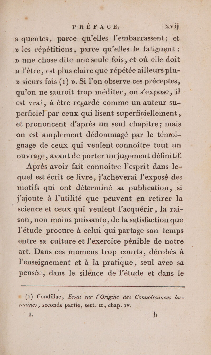 » quentes, parce qu’elles l’embarrassent; et » les répétitions, parce qu’elles le fatiguent : » une chose dite une seule fois, et où elle doit » l'être, est plus claire que répétée ailleurs plu- » sieurs fois (1) ». Si l’on observe ces préceptes, qu'on ne sauroit trop méditer, on s’expose, il est vrai, à être regardé comme un auteur su- perficiel par ceux qui lisent superficiellement, et prononcent d’après un seul chapitre; mais on est amplement dédommagé par le ténroi- gnage de ceux qui veulent connoître tout un ouvrage, avant de porter un jugement définitif. Après avoir fait connoître l’esprit dans le- quel est écrit ce livre, j’acheverai l'exposé des motifs qui ont déterminé sa publication, si j'ajoute à l’utilité que peuvent en retirer la _ science et ceux qui veulent l’acquérir , la rai- son, non moins puissante , de la satisfaction que l'étude procure à celui qui partage son temps entre sa culture et l’exercice pénible de notre art. Dans ces momens trop courts, dérobés à l’enseignement et à la pratique, seul avec sa pensée, dans le silence de l’étude et dans le À + (1) Condillac, Æssai sur l’Origine des Connoissances hu- maines , seconde partie, sect. 11, chap. 1v. SE b