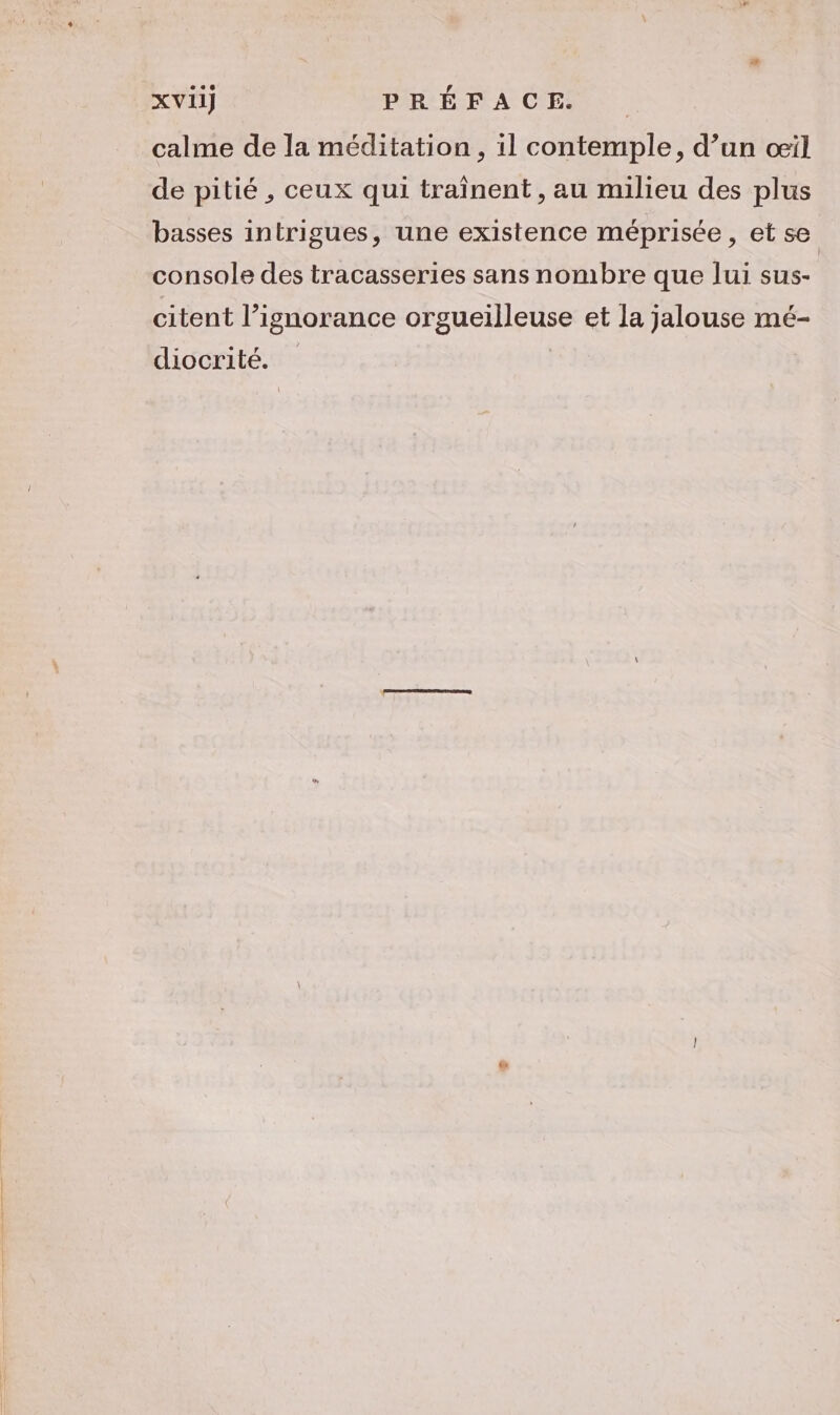 calme de la méditation, il contemple, d’un œil de pitié , ceux qui traînent, au milieu des plus basses intrigues, une existence méprisée, et se console des tracasseries sans nombre que lui sus- citent l’ignorance orgueilleuse et la jalouse mé- diocrité.