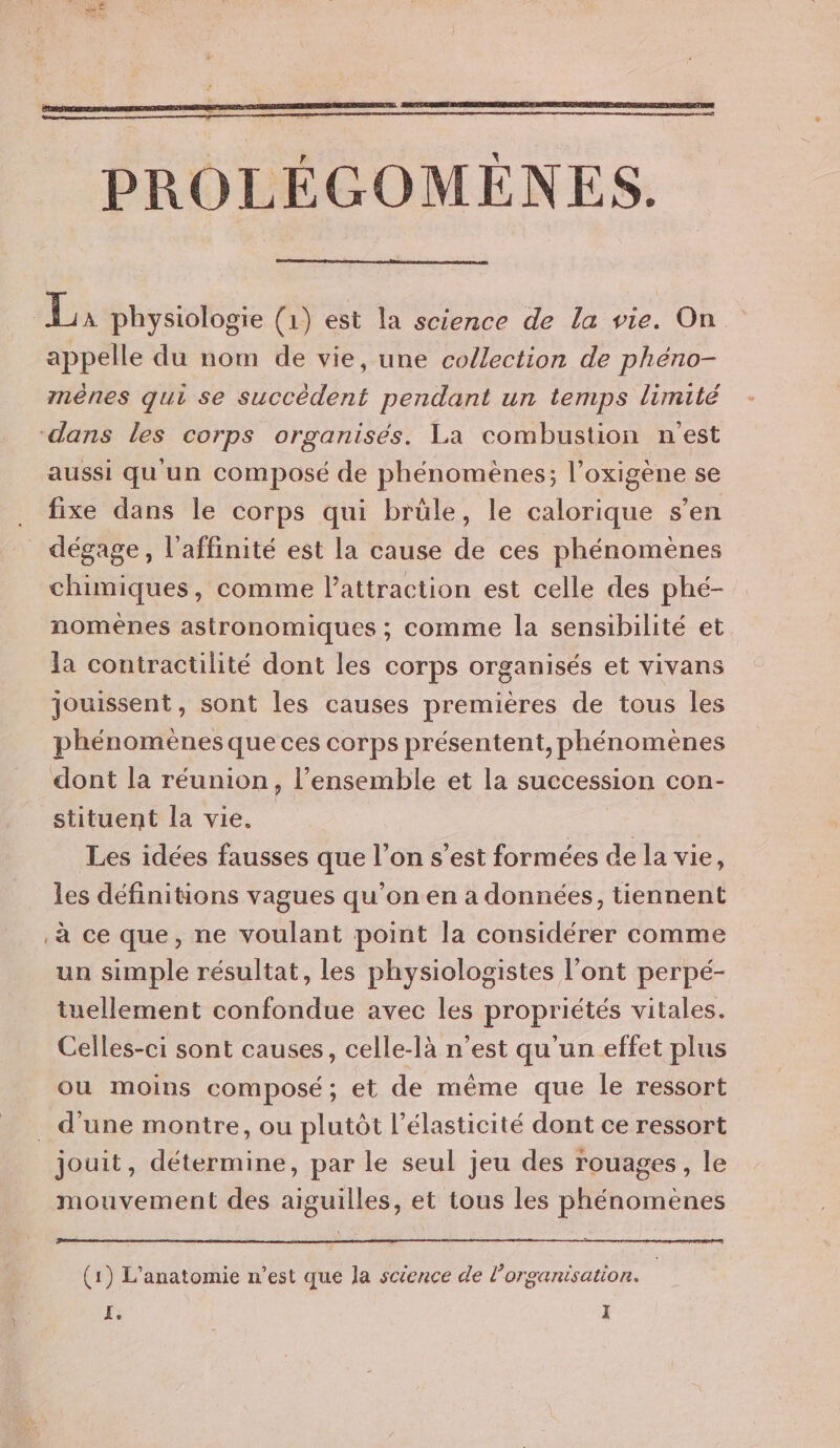 La: physiologie (1) est la science de la vie. On appelle du nom de vie, une collection de phéno- méènes qui se succèdent pendant un temps limité dans les corps organisés. La combustion n'est aussi qu un composé de phénomènes; l’oxigène se fixe dans le corps qui brüle, le calorique s’en dégage, l'affinité est la cause de ces phénomènes chimiques, comme l'attraction est celle des phé- nomenes astronomiques ; comme la sensibilité et la contractilité dont les corps organisés et vivans jouissent, sont les causes premières de tous les phénomènes que ces corps présentent, phénomènes dont la réunion, l’ensemble et la succession con- stituent la vie. Les idées fausses que l’on s’est formées de la vie, les définitions vagues qu’on en a données, tiennent .à ce que, ne voulant point la considérer comme un simple résultat, les physiologistes l'ont perpé- tuellement confondue avec les propriétés vitales. Celles-ci sont causes, celle-là n’est qu'un effet plus ou moins composé; et de même que le ressort _ d’une montre, ou plutôt l’élasticité dont ce ressort jouit, détermine, par le seul jeu des rouages, le mouvement des aiguilles, et tous les phénomènes (1) L’anatomie n’est que la science de l’organisation.