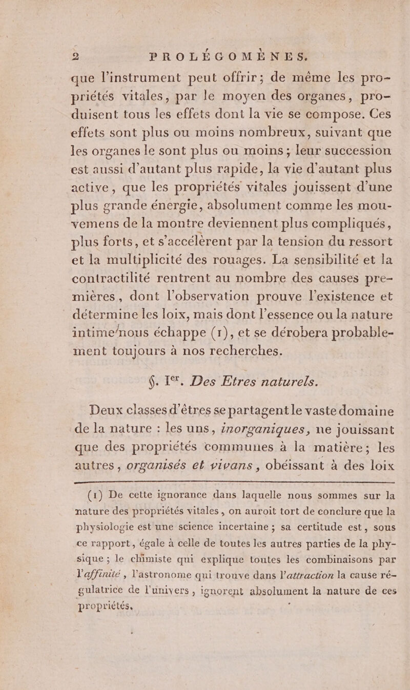que l'instrument peut offrir; de même les pro- priétés vitales, par le moyen des organes, pro- duisent tous les effets dont la vie se compose. Ces effets sont plus ou moins nombreux, suivant que les organes le sont plus ou moins; leur succession est aussi d'autant plus rapide, la vie d'autant plus active, que les propriétés vitales jouissent d’une plus grande énergie, absolument comme les mou- vemens de la montre deviennent plus compliqués, plus forts, ets ’accélèrent par la tension du ressort et la multiplicité des rouages. La sensibilité et la contractilité rentrent au nombre des causes pre- mières, dont l'observation prouve l’existence et détermine les loix, mais dont l’essence ou la nature intime/nous échappe (r), et se dérobera probable- ment toujours à nos recherches. $. IT. Des Etres naturels. Deux classes d'êtres se partagent le vaste domaine de la nature : les uns, irorganiques, ne jouissant que des propriétés communes à la matière; les autres, organisés et vivans, obéissant à des loix (1) De cette ignorance dans laquelle nous sommes sur la nature des propriétés vitales, on auroit tort de conclure que la physiologie est une science incertaine ; sa certitude est, sous ce rapport, égale à celle de toutes les autres parties de la phy- sique ; le chimiste qui explique toutes les combinaisons par Vaffiniüé , lastronome qui trouve dans l'attraction la cause ré- gulatrice de l'univers , ignorent absohment la nature de ces propriétés,