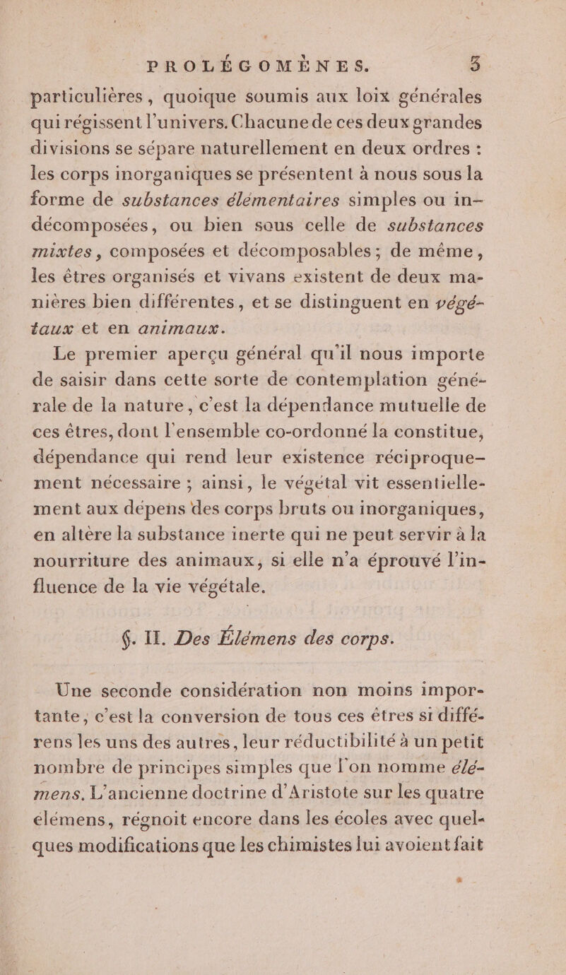 particulières, quoique soumis aux loiïx générales qui régissent l'univers. Chacune de ces deux grandes divisions se sépare naturellement en deux ordres : les corps inorganiques se présentent à nous sous la forme de substances élémentaires simples ou in- décomposées, ou bien saus celle de substances mixtes, composées et décomposables ; de même, les êtres organisés et vivans existent de deux ma- nieres bien différentes, et se distinguent en végé- taux et en animaux. Le premier aperçu général qu'il nous importe de saisir dans cette sorte de contemplation géné- rale de la nature, c’est la dépendance mutuelle de ces êtres, dont l'ensemble co-ordonné la constitue, dépendance qui rend leur existence réciproque- ment nécessaire ; ainsi, le végetal vit essentielle- ment aux dépens des corps bruts ou inorganiques, en altère la substance inerte qui ne peut servir à la nourriture des animaux, si elle n’a éprouvé l’in- fluence de la vie végétale. 6. II. Des Élémens des corps. Une seconde considération non moins impor- tante, c’est la conversion de tous ces êtres si diffé- rens les uns des autres, leur réductibilité à un petit nombre de principes simples que l’on nomme é/é- mens. L'ancienne doctrine d’Aristote sur les quatre élémens, régnoit encore dans les écoles avec quel- ques modifications que les chimistes lui avoient fait #