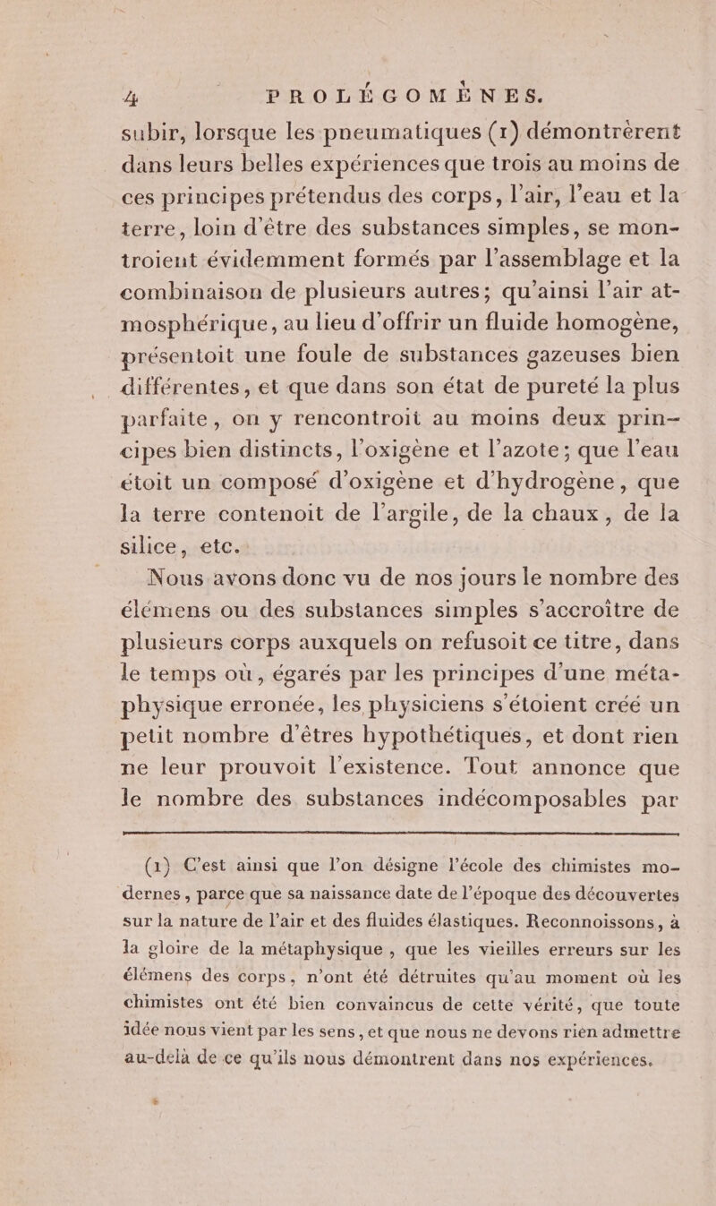 subir, lorsque les pneumatiques (1) démontrérent dans leurs belles expériences que trois au moins de ces principes prétendus des corps, l'air, l’eau et la terre, loin d'être des substances simples, se mon- troient évidemment formés par l'assemblage et la combinaison de plusieurs autres; qu'ainsi l'air at- mosphérique, au lieu d'offrir un fluide homogène, présentoit une foule de substarices gazeuses bien différentes, et que dans son état de pureté la plus parfaite, on y rencontroit au moins deux prin- cipes bien distincts, l'oxigène et l'azote; que l’eau toit un composé d’oxigène et d'hydrogène, que la terre contenoit de l'argile, de la chaux, de la silice, etc. Nous avons donc vu de nos jours le nombre des élémens ou des substances simples s’accroitre de plusieurs corps auxquels on refusoit ce titre, dans le temps où, égarés par les principes d'une méta- physique erronée, les physiciens s’étoient créé un petit nombre d'êtres hypothétiques, et dont rien ne leur prouvoit l'existence. Tout annonce que le nombre des substances indécomposables par (1) C’est ainsi que l’on désigne l’école des chimistes mo- dernes , parce que sa naissance date de l’époque des découvertes sur la nature de l’air et des fluides élastiques. Reconnoissons, à la gloire de la métaphysique , que les vieilles erreurs sur les élémens des corps, n’ont été détruites qu'au moment où les chimistes ont été bien convaincus de cette vérité, que toute idée nous vient par les sens , et que nous ne devons rien admettre au-dela de ce qu'ils nous démontrent dans nos expériences. +