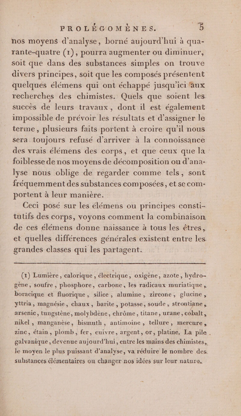 nos moyens d'analyse, borné aujourd hui à qua- rante-quatre (1), pourra augmenter ou diminuer, soit que dans des substances simples on trouve divers principes, soit que les composés présentent quelques élémens qui ont échappé jusqu'ici faux recherches des chimistes. Quels que soient les succes de leurs travaux, dont il est également impossible de prévoir les résultats et d’assigner le terme, plusieurs faits portent à croire qu'il nous sera toujours refusé d'arriver à la connoissance des vrais élémens des corps, et que ceux que la foiblesse de nos moyens de décomposition ou d’ana- lyse nous oblige de regarder comme tels, sont fréquemment des substances composées, et se com- portent à leur manière. Ceci posé sur les élémens ou principes consti- tutifs des corps, voyons comment la combinaison. de ces élémens donne naissance à tous les êtres, et quelles différences générales existent entre les. grandes classes qui les partagent. (1) Lumière, calorique, électrique » oxigène, azote, hydro- gène, soufre , phosphore, carbone, les radicaux muriatique , boracique et fluorique , silice, alumine, zircone, glucine, yttria, magnésie, chaux, barite, potasse, soude , strontiane arsenic, tungstène, molybdène, chrôme, titane, urane, côbalt s' nikel , manganèse, bismuth, antimoine , tellure, mercure, zinc, étain, plomb, fer, cuivre, argent, or, platine, La pile, galvanique , devenue aujourd’hui, entre les mains des chimistes, le moyen le plus puissant d'analyse, va réduire le nombre des. substances élémentaires ou changer nos idées sur leur nature.