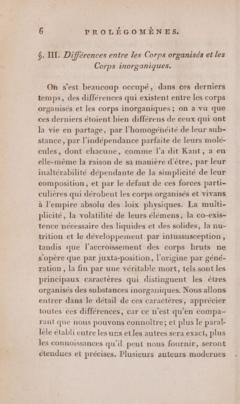 $. IT. Différences entre les Corps organisés et les Corps inorganiques. On s’est beaucoup occupé, dans ces derniers temps, des différences qui existent entre les corps organisés et les corps inorganiques ; on à vu que ces derniers étoient bien différens de ceux qui ont la vie en partage, par l'homogénéité de leur sub- stance, par l'indépendance parfaite de leurs molé- cules, dont chacune, comme l’a dit Kant, a en elle-même la raison de sa manière d'être, par leur inaltérabilité dépendante de la simplicité de leur composition, et par le défaut de ces forces parti- culières qui dérobent les corps organisés et vivans à l'empire absolu des loix physiques. La multi- plicité, la volatilité de leurs élémens, la co-exis- tence nécessaire des liquides et des solides, la nu- trition et le développement. par inlussusception , tandis que l’accroissement des corps bruts ne s'opère que par juxta-position, l'origine par géné- ration , la fin par une véritable mort, tels sont les principaux caractères qui distinguent les êtres organisés des substances inorganiques. Nous allons entrer dans le détail de ces caractères, apprécier toutes ces différences, car ce n’est qu'en compa- rant que nous pouvons connoître; et plus le paral- lèle établi entre les uns etles autres sera exact, plus les connoissances qu’il peut nous fournir, seront étendues et précises. Plusieurs auteurs modernes
