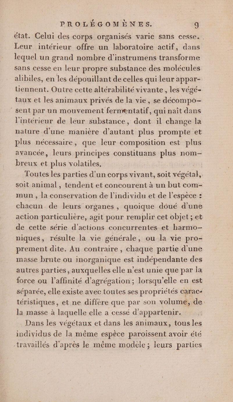 état. Celui des corps organisés varie sans cesse. Leur intérieur offre un laboratoire actif, dans lequel un grand nombre d’instrumens transforme sans cesse en leur propre substance des molécules alibiles, en les dépouillant de celles qui leur appar- Uennent. Outre cette altérabilité vivante, les végé- taux et les animaux privés de la vie, se décompo- “sent par un mouvement fernæntatif, qui naît dans l'intérieur de leur substance, dont il change la nature d'une manière d'autant plus prompte et plus nécessaire , que leur composition est plus avancée, leurs principes constituans plus nom- breux et plus volatiles, Toutes les parties d'un corps vivant, soit “nc soit animal, tendent et concourent à un but com- mun , la conservation de l'individu et de l’espéce : chacun de leurs organes , quoique dôué d’une action particulière, agit pour remplir cet objet ; et de cette série d'actions concurrentes et harmo- niques, résulte la vie générale, ou la vie pro- prement dite. Au contraire, chaque partie d'une masse brute ou inorganique est indépendante des autres parties, auxquelles elle n’est unie que par la force ou l’affinité d’agrégation ; lorsqu'elle en est séparée, elle existe avec toutes ses propriétés carac- téristiques, et ne diffère que par son volume, de la masse à laquelle elle a cessé d’appartenir. Dans les végétaux et dans les animaux, tous les individus de Îa même espèce paroissent avoir été travaillés d’après le même modèle ; leurs parties