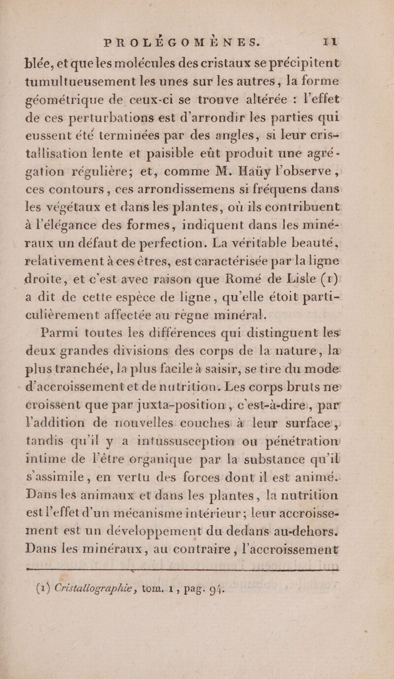 blée, et que les molécules des cristaux se précipitent tumultueusement les unes sur les autres, la forme géométrique de ceux-ci se trouve altérée : l'effet de ces perturbations est d’arrondir les parties qui eussent été terminées par des angles, si leur cris- tallisation lente et paisible eût produit une agré- gation régulière; et, comme M. Haüy l’observe, ces contours, Ces arrondissemens si fréquens dans les végétaux et dans les plantes, où ils contribuent à l'élégance des formes, indiquent dans les miné- raux un défaut de perfection. La véritable beauté, relativement à ces êtres, est caractérisée par la ligne droite, et c'est avec raison que Romé de Lisle (r) _a dit de cette espèce de ligne, qu'elle étoit parti- culièérement affectée au règne minéral. Parmi toutes les différences qui distinguent les deux grandes divisions des corps de la nature, la plus tranchée, la plus facile à saisir, se tire du mode - d’accroissement et de nutrition. Les corps bruts ne éroissent que par juxta-position , c'est-à-dire, par l'addition de nouvelles couches à leur surface, tandis qu'il y a intussusecption ou pénétration intime de l'être organique par la substance qu'il s assimile , en vertu des forces dont il est animé. Dans les animaux et dans les plantes, la nutrition est l'effet d’un mécanisme intérieur; leur accroisse- ment est un développement du dedans au-dehors. Dans les minéraux, au contraire, l'accroissement Sul nil ir SU Dé AGE gui CAN. SPAIN IAE Lite (1) Cristallographie &gt; tom. 1, pag. 04.